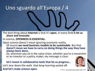 Uno sguardo all’Europa / 4
The best thing about Internet is that it’s open. In every field it let us
share and innovate.
In science, OPENNESS IS ESSENTIAL.
Open science doesn’t mean ignoring economic reality.
Of course we need business models to be sustainable. But that
doesn’t mean we have to carry on doing things the way they have
always been done.
So, wherever you sit in the value chain, whether you’re a researcher
or an investor or a policy maker, my message is clear:
let’s invest in collaborative tools that let us progress…
Let’s tear down the walls that keep learning sealed off.
And let’s make science open. N. Kroes, Let’s make science open, giugno 2012
 