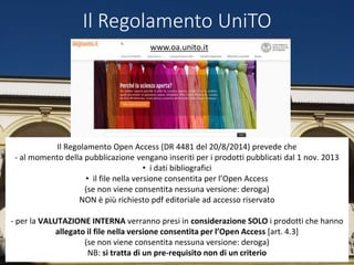 Il Regolamento UniTO
Il Regolamento Open Access (DR 4481 del 20/8/2014) prevede che
- al momento della pubblicazione vengano inseriti per i prodotti pubblicati dal 1 nov. 2013
• i dati bibliografici
• il file nella versione consentita per l’Open Access
(se non viene consentita nessuna versione: deroga)
NON è più richiesto pdf editoriale ad accesso riservato
- per la VALUTAZIONE INTERNA verranno presi in considerazione SOLO i prodotti che hanno
allegato il file nella versione consentita per l’Open Access [art. 4.3]
(se non viene consentita nessuna versione: deroga)
NB: si tratta di un pre-requisito non di un criterio
www.oa.unito.it
 