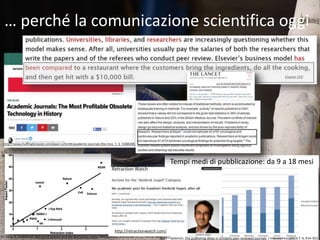 … perché la comunicazione scientifica oggi
Tempi medi di pubblicazione: da 9 a 18 mesi
Bjork – Solomon, The publishing delay in scholarly peer-reviewed journals, J Informetrics (2013) 7, 4, 914–923
Elsevier CEO
http://retractionwatch.com/
 