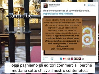 … oggi paghiamo gli editori commerciali perché
mettano sotto chiave il nostro contenuto…
Alcuni cibi sono meno cari di altri, ma
provocano danni all’ambiente o alla salute
che non sono compresi nel prezzo che
paghiamo. Così, gli abbonamenti
sembrano offrire una valore sul
momento, ma possono costarci caro in
termini di opportunità mancate. Una
scarsità artificiale, una scienza meno
efficiente significano un progresso più
lento nel rispondere ai problemi
dell’umanità
Ellen Finnie, MIT libraries
……anzi due
 
