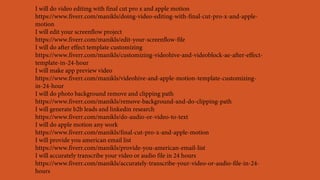 I will do video editing with final cut pro x and apple motion
https://www.fiverr.com/manikls/doing-video-editing-with-final-cut-pro-x-and-apple-
motion
I will edit your screenflow project
https://www.fiverr.com/manikls/edit-your-screenflow-file
I will do after effect template customizing
https://www.fiverr.com/manikls/customizing-videohive-and-videoblock-ae-after-effect-
template-in-24-hour
I will make app preview video
https://www.fiverr.com/manikls/videohive-and-apple-motion-template-customizing-
in-24-hour
I will do photo background remove and clipping path
https://www.fiverr.com/manikls/remove-background-and-do-clipping-path
I will generate b2b leads and linkedin research
https://www.fiverr.com/manikls/do-audio-or-video-to-text
I will do apple motion any work
https://www.fiverr.com/manikls/final-cut-pro-x-and-apple-motion
I will provide you american email list
https://www.fiverr.com/manikls/provide-you-american-email-list
I will accurately transcribe your video or audio file in 24 hours
https://www.fiverr.com/manikls/accurately-transcribe-your-video-or-audio-file-in-24-
hours
 