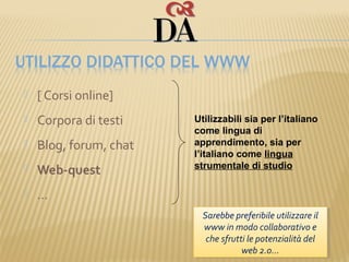    [ Corsi online]
   Corpora di testi    Utilizzabili sia per l’italiano
                        come lingua di
   Blog, forum, chat   apprendimento, sia per
                        l’italiano come lingua
                        strumentale di studio
   Web-quest
   …
                          Sarebbe preferibile utilizzare ilil
                           Sarebbe preferibile utilizzare
                          www in modo collaborativo ee
                           www in modo collaborativo
                           che sfrutti le potenzialità del
                            che sfrutti le potenzialità del
                                     web 2.0…
                                      web 2.0…
 