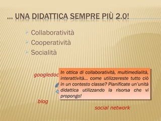  Collaboratività
 Cooperatività
 Socialità



              In ottica di collaboratività, multimedialità,
    googledocs In ottica di collaboratività, multimedialità,
              interattività… come utilizzereste tutto ciò
               interattività… come utilizzereste tutto ciò
                                         wiki
              in un contesto classe? Pianificate un’unità
               in un contesto classe? Pianificate un’unità
                        2.0
              didattica utilizzando la risorsa che vi
               didattica utilizzando la risorsa che vi
              propongo!
               propongo!
     blog
                                social network
 