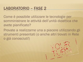 Come è possibile utilizzare le tecnologie per
somministrare le attività dell’unità didattica che
avete pianificato?
Provate a realizzarne una a piacere utilizzando gli
strumenti presentati (o anche altri trovati in Rete
o già conosciuti!)
 