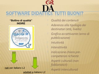 “Bollino di qualità”                     Qualità dei contenuti
           INDIRE                             Aderenza alla tipologia dei
                                               destinatari (età, livello)
                                              Grafica accattivante (anno di
                                               pubblicazione)
                                              Intuitività
                                              Interattività
                                              Indicazione chiara pre-
                                               competenze richieste
                                              Aspetti culturali (non
                                               folkloristici!)
nati per italiano L2                          Aspetti interculturali
                  adattati a italiano L2
 