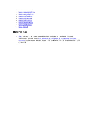 








textos argumentativos
textos conmutativos
textos explicativos
textos expositivos
textos conclusivos
textos informativos
textos predictivos
texto formal

Referencias
1. Ir a ↑ van Dijk, T.A. (1980). Macrostructures. Hillsdale: N.J. Erlbaum, citado en:
Marinkovich Ravena, Juana, Una propuesta de evaluación de la competencia textual
narrativa Revista signos, Revista Signos 1999, 32(45-46), 121-128; versión On-line ISSN
0718-0934

 