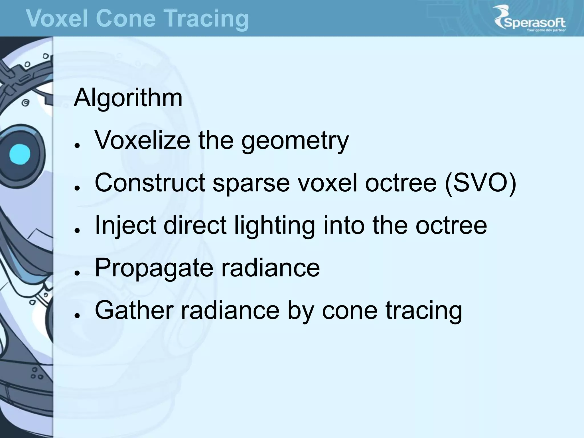 Voxel Cone Tracing

Algorithm
●

Voxelize the geometry

●

Construct sparse voxel octree (SVO)

●

Inject direct lighting into the octree

●

Propagate radiance

●

Gather radiance by cone tracing

 