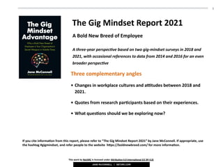1
The	Gig	Mindset	Report	2021	
Three	complementary	angles	
• Changes	in	workplace	cultures	and	a>tudes	between	2018	and	
2021.	
• Quotes	from	research	parDcipants	based	on	their	experiences.	
• What	quesDons	should	we	be	exploring	now?
A	Bold	New	Breed	of	Employee
This	work	by	NetJMC	is	licensed	under	ANribuDon	4.0	InternaDonal	(CC	BY	4.0)	
A	three-year	perspec-ve	based	on	two	gig-mindset	surveys	in	2018	and		
2021,	with	occasional	references	to	data	from	2014	and	2016	for	an	even	
broader	perspec-ve
If	you	cite	informaDon	from	this	report,	please	refer	to	“The	Gig	Mindset	Report	2021”	by	Jane	McConnell.	If	appropriate,	use	
the	hashtag	#gigmindset,	and	refer	people	to	the	website		hNps://boldnewbreed.com/	for	more	informaDon.
 