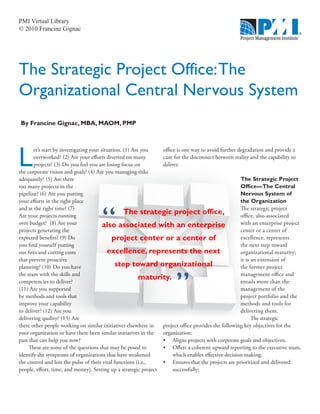 PMI Virtual Library
© 2010 Francine Gignac




The Strategic Project Office: The
Organizational Central Nervous System
By Francine Gignac, MBA, MAOM, PMP




L
       et’s start by investigating your situation. (1) Are you   office is one way to avoid further degradation and provide a
       overworked? (2) Are your efforts diverted on many         cure for the disconnect between reality and the capability to
       projects? (3) Do you feel you are losing focus on         deliver.
the corporate vision and goals? (4) Are you managing risks
adequately? (5) Are there                                                                            The Strategic Project
too many projects in the                                                                             Office—The Central
pipeline? (6) Are you putting                                                                        Nervous System of
your efforts in the right place                                                                      the Organization
and at the right time? (7)                                                                           The strategic project
Are your projects running
                                                   The strategic project office,                     office, also associated
over budget? (8) Are your                also associated with an enterprise                          with an enterprise project
projects generating the                                                                              center or a center of
expected benefits? (9) Do                    project center or a center of                           excellence, represents
you find yourself putting                                                                            the next step toward
out fires and cutting costs                excellence, represents the next                           organizational maturity;
that prevent proactive                                                                               it is an extension of
planning? (10) Do you have                     step toward organizational                            the former project



                                                                      ”
the team with the skills and                                                                         management office and
competencies to deliver?
                                                          maturity.                                  entails more than the
(11) Are you supported                                                                               management of the
by methods and tools that                                                                            project portfolio and the
improve your capability                                                                              methods and tools for
to deliver? (12) Are you                                                                             delivering them.
delivering quality? (13) Are                                                                               The strategic
there other people working on similar initiatives elsewhere in   project office provides the following key objectives for the
your organization or have there been similar initiatives in the  organization:
past that can help you now?                                      •	 Aligns projects with corporate goals and objectives;
     These are some of the questions that may be posed to        •	 Offers a coherent upward reporting to the executive team,
identify the symptoms of organizations that have weakened             which enables effective decision making;
the control and lost the pulse of their vital functions (i.e.,   •	 Ensures that the projects are prioritized and delivered
people, effort, time, and money). Setting up a strategic project      successfully;
 