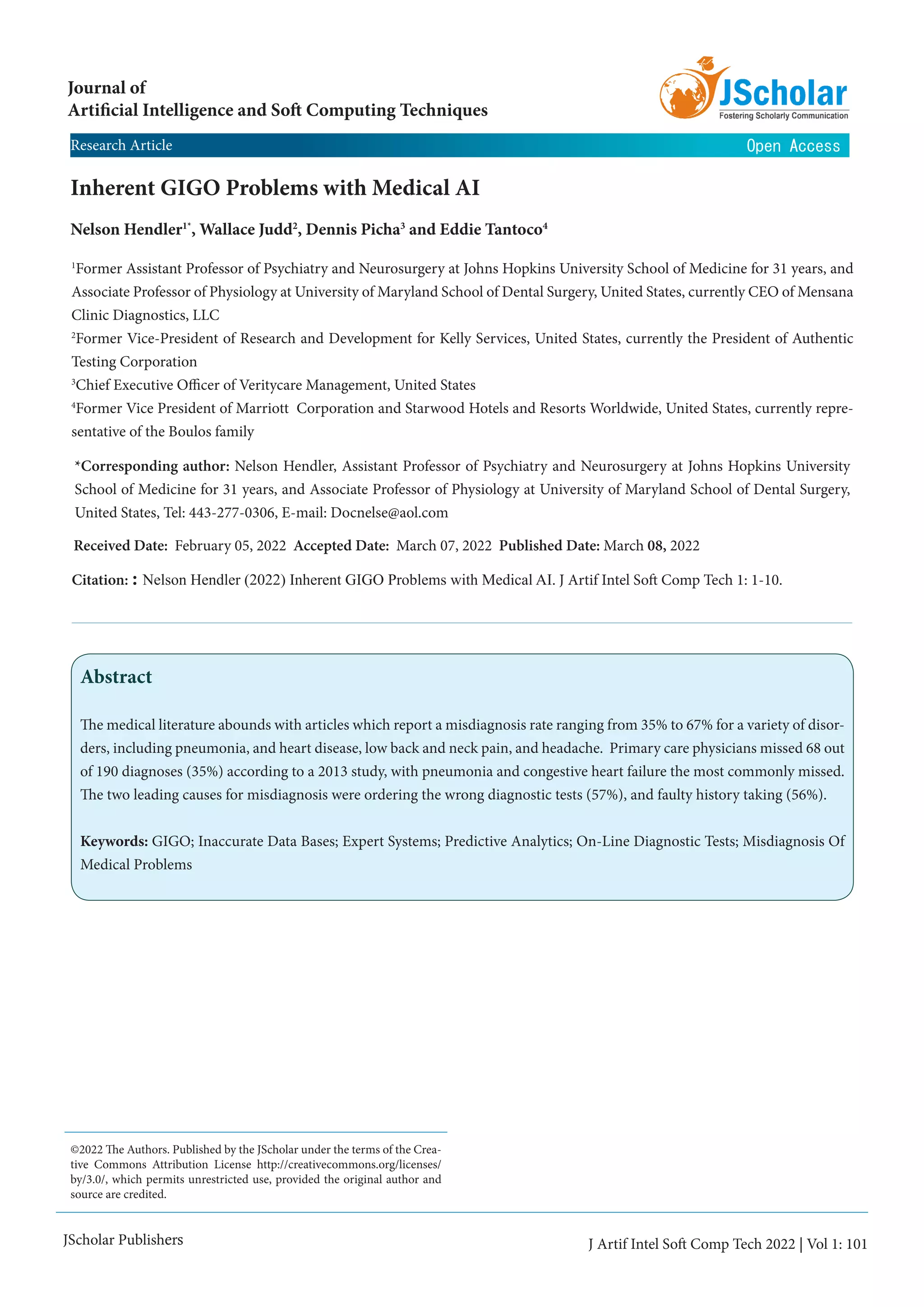 JScholar Publishers
Inherent GIGO Problems with Medical AI
Nelson Hendler1*
, Wallace Judd2
, Dennis Picha3
and Eddie Tantoco4
1
Former Assistant Professor of Psychiatry and Neurosurgery at Johns Hopkins University School of Medicine for 31 years, and
Associate Professor of Physiology at University of Maryland School of Dental Surgery, United States, currently CEO of Mensana
Clinic Diagnostics, LLC
2
Former Vice-President of Research and Development for Kelly Services, United States, currently the President of Authentic
Testing Corporation
3
Chief Executive Officer of Veritycare Management, United States
4
Former Vice President of Marriott Corporation and Starwood Hotels and Resorts Worldwide, United States, currently repre-
sentative of the Boulos family
Journal of
Artificial Intelligence and Soft Computing Techniques
Citation: : Nelson Hendler (2022) Inherent GIGO Problems with Medical AI. J Artif Intel Soft Comp Tech 1: 1-10.
Received Date: February 05, 2022 Accepted Date: March 07, 2022 Published Date: March 08, 2022
*Corresponding author: Nelson Hendler, Assistant Professor of Psychiatry and Neurosurgery at Johns Hopkins University
School of Medicine for 31 years, and Associate Professor of Physiology at University of Maryland School of Dental Surgery,
United States, Tel: 443-277-0306, E-mail: Docnelse@aol.com
©2022 The Authors. Published by the JScholar under the terms of the Crea-
tive Commons Attribution License http://creativecommons.org/licenses/
by/3.0/, which permits unrestricted use, provided the original author and
source are credited.
J Artif Intel Soft Comp Tech 2022 | Vol 1: 101
Open Access
Research Article
Abstract
The medical literature abounds with articles which report a misdiagnosis rate ranging from 35% to 67% for a variety of disor-
ders, including pneumonia, and heart disease, low back and neck pain, and headache. Primary care physicians missed 68 out
of 190 diagnoses (35%) according to a 2013 study, with pneumonia and congestive heart failure the most commonly missed.
The two leading causes for misdiagnosis were ordering the wrong diagnostic tests (57%), and faulty history taking (56%).
Keywords: GIGO; Inaccurate Data Bases; Expert Systems; Predictive Analytics; On-Line Diagnostic Tests; Misdiagnosis Of
Medical Problems
 