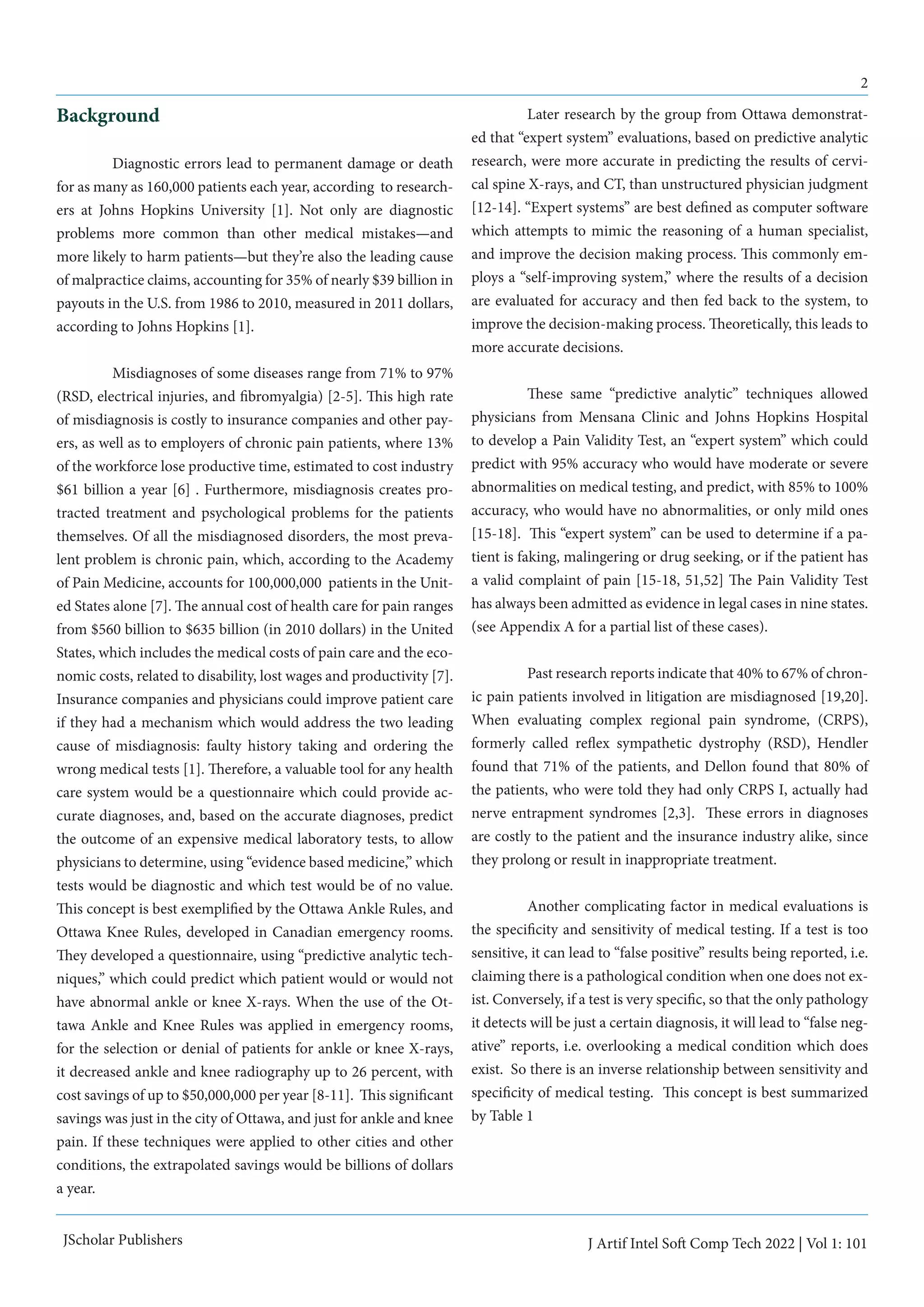 2
JScholar Publishers J Artif Intel Soft Comp Tech 2022 | Vol 1: 101
Background
	 Diagnostic errors lead to permanent damage or death
for as many as 160,000 patients each year, according to research-
ers at Johns Hopkins University [1]. Not only are diagnostic
problems more common than other medical mistakes—and
more likely to harm patients—but they’re also the leading cause
of malpractice claims, accounting for 35% of nearly $39 billion in
payouts in the U.S. from 1986 to 2010, measured in 2011 dollars,
according to Johns Hopkins [1].
	 Misdiagnoses of some diseases range from 71% to 97%
(RSD, electrical injuries, and fibromyalgia) [2-5]. This high rate
of misdiagnosis is costly to insurance companies and other pay-
ers, as well as to employers of chronic pain patients, where 13%
of the workforce lose productive time, estimated to cost industry
$61 billion a year [6] . Furthermore, misdiagnosis creates pro-
tracted treatment and psychological problems for the patients
themselves. Of all the misdiagnosed disorders, the most preva-
lent problem is chronic pain, which, according to the Academy
of Pain Medicine, accounts for 100,000,000 patients in the Unit-
ed States alone [7]. The annual cost of health care for pain ranges
from $560 billion to $635 billion (in 2010 dollars) in the United
States, which includes the medical costs of pain care and the eco-
nomic costs, related to disability, lost wages and productivity [7].
Insurance companies and physicians could improve patient care
if they had a mechanism which would address the two leading
cause of misdiagnosis: faulty history taking and ordering the
wrong medical tests [1]. Therefore, a valuable tool for any health
care system would be a questionnaire which could provide ac-
curate diagnoses, and, based on the accurate diagnoses, predict
the outcome of an expensive medical laboratory tests, to allow
physicians to determine, using “evidence based medicine,” which
tests would be diagnostic and which test would be of no value.
This concept is best exemplified by the Ottawa Ankle Rules, and
Ottawa Knee Rules, developed in Canadian emergency rooms.
They developed a questionnaire, using “predictive analytic tech-
niques,” which could predict which patient would or would not
have abnormal ankle or knee X-rays. When the use of the Ot-
tawa Ankle and Knee Rules was applied in emergency rooms,
for the selection or denial of patients for ankle or knee X-rays,
it decreased ankle and knee radiography up to 26 percent, with
cost savings of up to $50,000,000 per year [8-11]. This significant
savings was just in the city of Ottawa, and just for ankle and knee
pain. If these techniques were applied to other cities and other
conditions, the extrapolated savings would be billions of dollars
a year.
	 Later research by the group from Ottawa demonstrat-
ed that “expert system” evaluations, based on predictive analytic
research, were more accurate in predicting the results of cervi-
cal spine X-rays, and CT, than unstructured physician judgment
[12-14]. “Expert systems” are best defined as computer software
which attempts to mimic the reasoning of a human specialist,
and improve the decision making process. This commonly em-
ploys a “self-improving system,” where the results of a decision
are evaluated for accuracy and then fed back to the system, to
improve the decision-making process. Theoretically, this leads to
more accurate decisions.
	 These same “predictive analytic” techniques allowed
physicians from Mensana Clinic and Johns Hopkins Hospital
to develop a Pain Validity Test, an “expert system” which could
predict with 95% accuracy who would have moderate or severe
abnormalities on medical testing, and predict, with 85% to 100%
accuracy, who would have no abnormalities, or only mild ones
[15-18]. This “expert system” can be used to determine if a pa-
tient is faking, malingering or drug seeking, or if the patient has
a valid complaint of pain [15-18, 51,52] The Pain Validity Test
has always been admitted as evidence in legal cases in nine states.
(see Appendix A for a partial list of these cases).
	 Past research reports indicate that 40% to 67% of chron-
ic pain patients involved in litigation are misdiagnosed [19,20].
When evaluating complex regional pain syndrome, (CRPS),
formerly called reflex sympathetic dystrophy (RSD), Hendler
found that 71% of the patients, and Dellon found that 80% of
the patients, who were told they had only CRPS I, actually had
nerve entrapment syndromes [2,3]. These errors in diagnoses
are costly to the patient and the insurance industry alike, since
they prolong or result in inappropriate treatment.
	 Another complicating factor in medical evaluations is
the specificity and sensitivity of medical testing. If a test is too
sensitive, it can lead to “false positive” results being reported, i.e.
claiming there is a pathological condition when one does not ex-
ist. Conversely, if a test is very specific, so that the only pathology
it detects will be just a certain diagnosis, it will lead to “false neg-
ative” reports, i.e. overlooking a medical condition which does
exist. So there is an inverse relationship between sensitivity and
specificity of medical testing. This concept is best summarized
by Table 1
	
 