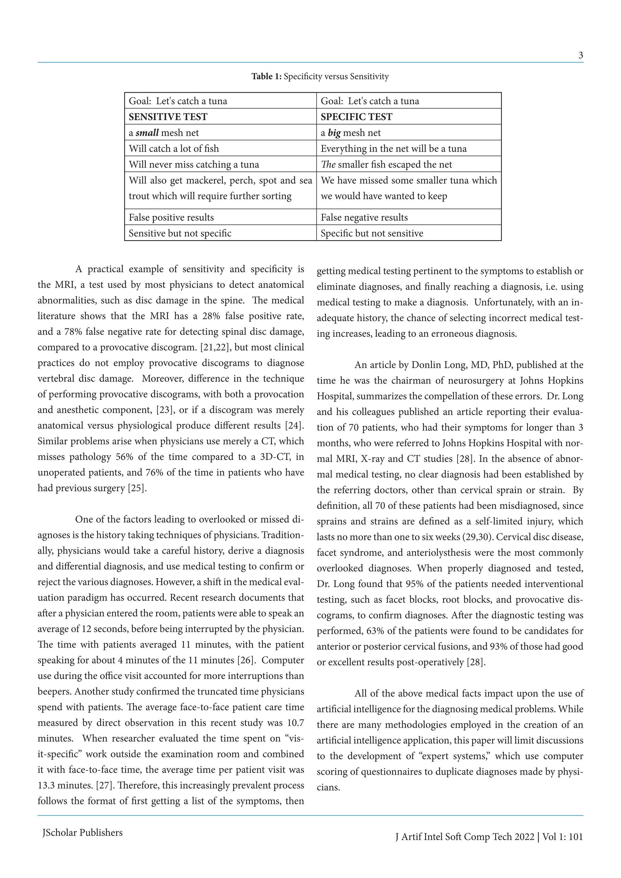 3
J Artif Intel Soft Comp Tech 2022 | Vol 1: 101
JScholar Publishers
	 A practical example of sensitivity and specificity is
the MRI, a test used by most physicians to detect anatomical
abnormalities, such as disc damage in the spine. The medical
literature shows that the MRI has a 28% false positive rate,
and a 78% false negative rate for detecting spinal disc damage,
compared to a provocative discogram. [21,22], but most clinical
practices do not employ provocative discograms to diagnose
vertebral disc damage. Moreover, difference in the technique
of performing provocative discograms, with both a provocation
and anesthetic component, [23], or if a discogram was merely
anatomical versus physiological produce different results [24].
Similar problems arise when physicians use merely a CT, which
misses pathology 56% of the time compared to a 3D-CT, in
unoperated patients, and 76% of the time in patients who have
had previous surgery [25].
	 One of the factors leading to overlooked or missed di-
agnoses is the history taking techniques of physicians. Tradition-
ally, physicians would take a careful history, derive a diagnosis
and differential diagnosis, and use medical testing to confirm or
reject the various diagnoses. However, a shift in the medical eval-
uation paradigm has occurred. Recent research documents that
after a physician entered the room, patients were able to speak an
average of 12 seconds, before being interrupted by the physician.
The time with patients averaged 11 minutes, with the patient
speaking for about 4 minutes of the 11 minutes [26]. Computer
use during the office visit accounted for more interruptions than
beepers. Another study confirmed the truncated time physicians
spend with patients. The average face-to-face patient care time
measured by direct observation in this recent study was 10.7
minutes. When researcher evaluated the time spent on “vis-
it-specific” work outside the examination room and combined
it with face-to-face time, the average time per patient visit was
13.3 minutes. [27]. Therefore, this increasingly prevalent process
follows the format of first getting a list of the symptoms, then
getting medical testing pertinent to the symptoms to establish or
eliminate diagnoses, and finally reaching a diagnosis, i.e. using
medical testing to make a diagnosis. Unfortunately, with an in-
adequate history, the chance of selecting incorrect medical test-
ing increases, leading to an erroneous diagnosis.
	 An article by Donlin Long, MD, PhD, published at the
time he was the chairman of neurosurgery at Johns Hopkins
Hospital, summarizes the compellation of these errors. Dr. Long
and his colleagues published an article reporting their evalua-
tion of 70 patients, who had their symptoms for longer than 3
months, who were referred to Johns Hopkins Hospital with nor-
mal MRI, X-ray and CT studies [28]. In the absence of abnor-
mal medical testing, no clear diagnosis had been established by
the referring doctors, other than cervical sprain or strain. By
definition, all 70 of these patients had been misdiagnosed, since
sprains and strains are defined as a self-limited injury, which
lasts no more than one to six weeks (29,30). Cervical disc disease,
facet syndrome, and anteriolysthesis were the most commonly
overlooked diagnoses. When properly diagnosed and tested,
Dr. Long found that 95% of the patients needed interventional
testing, such as facet blocks, root blocks, and provocative dis-
cograms, to confirm diagnoses. After the diagnostic testing was
performed, 63% of the patients were found to be candidates for
anterior or posterior cervical fusions, and 93% of those had good
or excellent results post-operatively [28].
	 All of the above medical facts impact upon the use of
artificial intelligence for the diagnosing medical problems. While
there are many methodologies employed in the creation of an
artificial intelligence application, this paper will limit discussions
to the development of “expert systems,” which use computer
scoring of questionnaires to duplicate diagnoses made by physi-
cians.
Goal: Let's catch a tuna Goal: Let's catch a tuna
SENSITIVE TEST SPECIFIC TEST
a small mesh net a big mesh net
Will catch a lot of fish Everything in the net will be a tuna
Will never miss catching a tuna The smaller fish escaped the net
Will also get mackerel, perch, spot and sea
trout which will require further sorting
We have missed some smaller tuna which
we would have wanted to keep
False positive results False negative results
Sensitive but not specific Specific but not sensitive
Table 1: Specificity versus Sensitivity
 