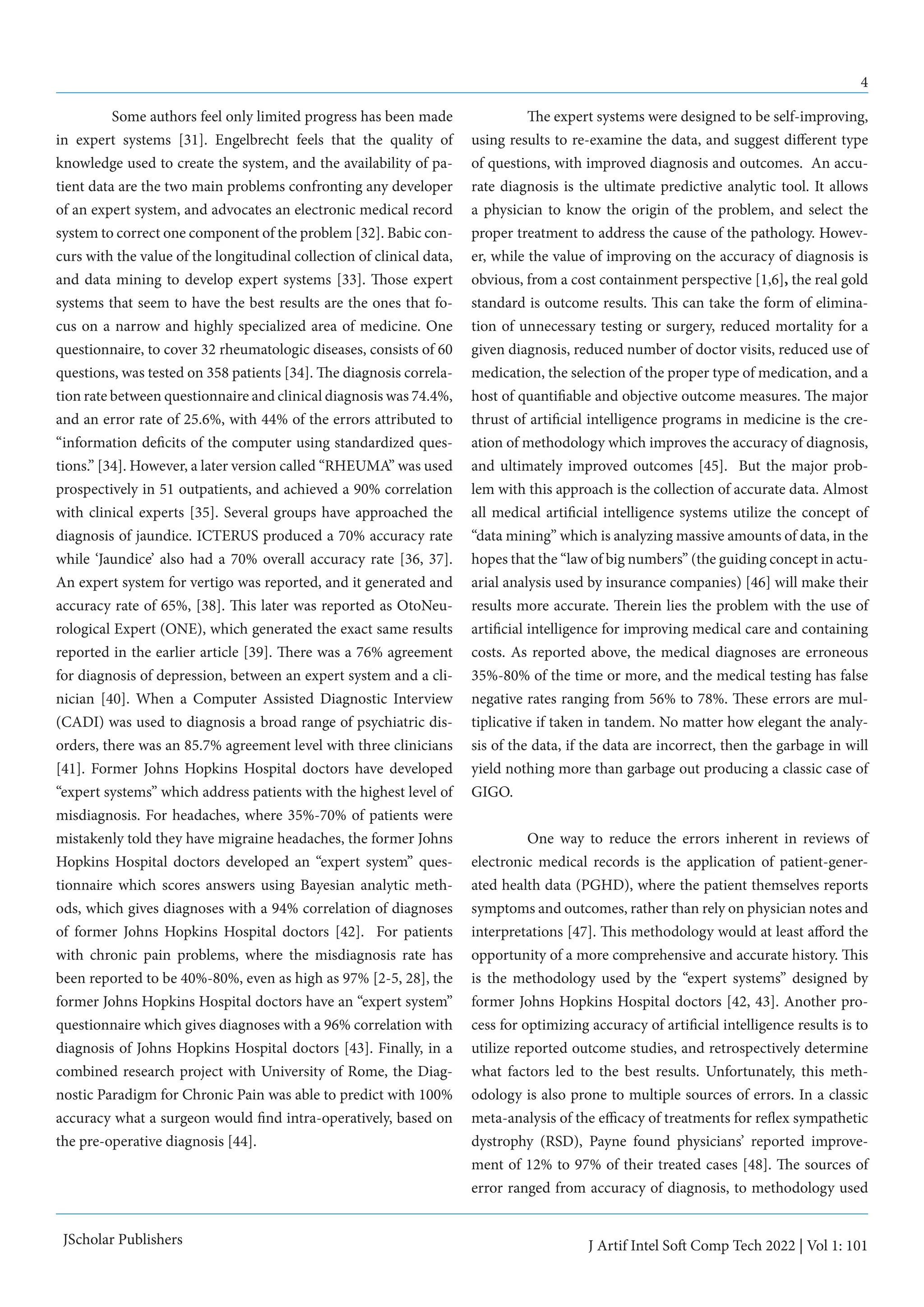 4
J Artif Intel Soft Comp Tech 2022 | Vol 1: 101
JScholar Publishers
	 Some authors feel only limited progress has been made
in expert systems [31]. Engelbrecht feels that the quality of
knowledge used to create the system, and the availability of pa-
tient data are the two main problems confronting any developer
of an expert system, and advocates an electronic medical record
system to correct one component of the problem [32]. Babic con-
curs with the value of the longitudinal collection of clinical data,
and data mining to develop expert systems [33]. Those expert
systems that seem to have the best results are the ones that fo-
cus on a narrow and highly specialized area of medicine. One
questionnaire, to cover 32 rheumatologic diseases, consists of 60
questions, was tested on 358 patients [34]. The diagnosis correla-
tion rate between questionnaire and clinical diagnosis was 74.4%,
and an error rate of 25.6%, with 44% of the errors attributed to
“information deficits of the computer using standardized ques-
tions.” [34]. However, a later version called “RHEUMA” was used
prospectively in 51 outpatients, and achieved a 90% correlation
with clinical experts [35]. Several groups have approached the
diagnosis of jaundice. ICTERUS produced a 70% accuracy rate
while ‘Jaundice’ also had a 70% overall accuracy rate [36, 37].
An expert system for vertigo was reported, and it generated and
accuracy rate of 65%, [38]. This later was reported as OtoNeu-
rological Expert (ONE), which generated the exact same results
reported in the earlier article [39]. There was a 76% agreement
for diagnosis of depression, between an expert system and a cli-
nician [40]. When a Computer Assisted Diagnostic Interview
(CADI) was used to diagnosis a broad range of psychiatric dis-
orders, there was an 85.7% agreement level with three clinicians
[41]. Former Johns Hopkins Hospital doctors have developed
“expert systems” which address patients with the highest level of
misdiagnosis. For headaches, where 35%-70% of patients were
mistakenly told they have migraine headaches, the former Johns
Hopkins Hospital doctors developed an “expert system” ques-
tionnaire which scores answers using Bayesian analytic meth-
ods, which gives diagnoses with a 94% correlation of diagnoses
of former Johns Hopkins Hospital doctors [42]. For patients
with chronic pain problems, where the misdiagnosis rate has
been reported to be 40%-80%, even as high as 97% [2-5, 28], the
former Johns Hopkins Hospital doctors have an “expert system”
questionnaire which gives diagnoses with a 96% correlation with
diagnosis of Johns Hopkins Hospital doctors [43]. Finally, in a
combined research project with University of Rome, the Diag-
nostic Paradigm for Chronic Pain was able to predict with 100%
accuracy what a surgeon would find intra-operatively, based on
the pre-operative diagnosis [44].
	 The expert systems were designed to be self-improving,
using results to re-examine the data, and suggest different type
of questions, with improved diagnosis and outcomes. An accu-
rate diagnosis is the ultimate predictive analytic tool. It allows
a physician to know the origin of the problem, and select the
proper treatment to address the cause of the pathology. Howev-
er, while the value of improving on the accuracy of diagnosis is
obvious, from a cost containment perspective [1,6], the real gold
standard is outcome results. This can take the form of elimina-
tion of unnecessary testing or surgery, reduced mortality for a
given diagnosis, reduced number of doctor visits, reduced use of
medication, the selection of the proper type of medication, and a
host of quantifiable and objective outcome measures. The major
thrust of artificial intelligence programs in medicine is the cre-
ation of methodology which improves the accuracy of diagnosis,
and ultimately improved outcomes [45]. But the major prob-
lem with this approach is the collection of accurate data. Almost
all medical artificial intelligence systems utilize the concept of
“data mining” which is analyzing massive amounts of data, in the
hopes that the “law of big numbers” (the guiding concept in actu-
arial analysis used by insurance companies) [46] will make their
results more accurate. Therein lies the problem with the use of
artificial intelligence for improving medical care and containing
costs. As reported above, the medical diagnoses are erroneous
35%-80% of the time or more, and the medical testing has false
negative rates ranging from 56% to 78%. These errors are mul-
tiplicative if taken in tandem. No matter how elegant the analy-
sis of the data, if the data are incorrect, then the garbage in will
yield nothing more than garbage out producing a classic case of
GIGO.
	 One way to reduce the errors inherent in reviews of
electronic medical records is the application of patient-gener-
ated health data (PGHD), where the patient themselves reports
symptoms and outcomes, rather than rely on physician notes and
interpretations [47]. This methodology would at least afford the
opportunity of a more comprehensive and accurate history. This
is the methodology used by the “expert systems” designed by
former Johns Hopkins Hospital doctors [42, 43]. Another pro-
cess for optimizing accuracy of artificial intelligence results is to
utilize reported outcome studies, and retrospectively determine
what factors led to the best results. Unfortunately, this meth-
odology is also prone to multiple sources of errors. In a classic
meta-analysis of the efficacy of treatments for reflex sympathetic
dystrophy (RSD), Payne found physicians’ reported improve-
ment of 12% to 97% of their treated cases [48]. The sources of
error ranged from accuracy of diagnosis, to methodology used
 