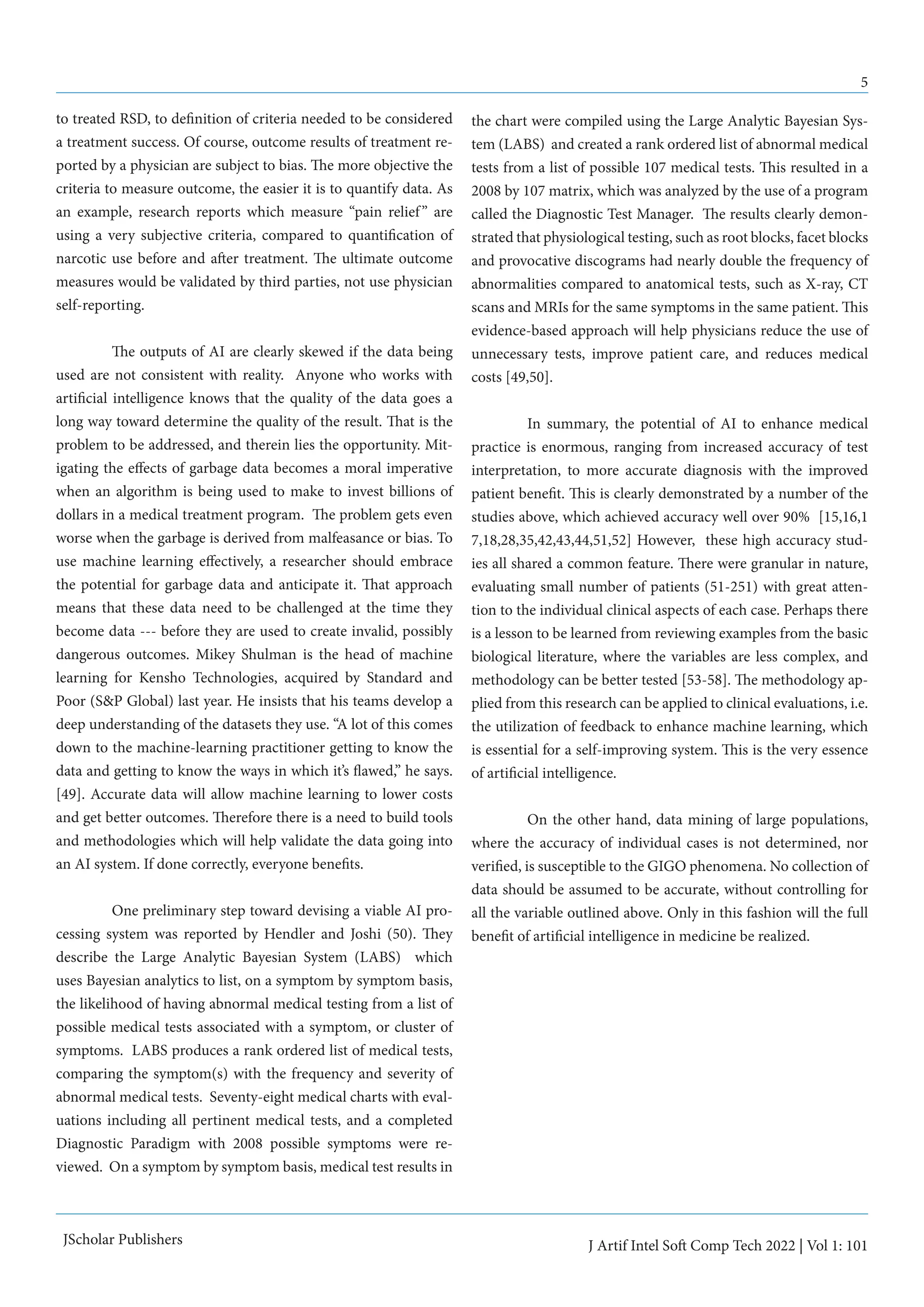 5
J Artif Intel Soft Comp Tech 2022 | Vol 1: 101
JScholar Publishers
to treated RSD, to definition of criteria needed to be considered
a treatment success. Of course, outcome results of treatment re-
ported by a physician are subject to bias. The more objective the
criteria to measure outcome, the easier it is to quantify data. As
an example, research reports which measure “pain relief” are
using a very subjective criteria, compared to quantification of
narcotic use before and after treatment. The ultimate outcome
measures would be validated by third parties, not use physician
self-reporting.
	 The outputs of AI are clearly skewed if the data being
used are not consistent with reality. Anyone who works with
artificial intelligence knows that the quality of the data goes a
long way toward determine the quality of the result. That is the
problem to be addressed, and therein lies the opportunity. Mit-
igating the effects of garbage data becomes a moral imperative
when an algorithm is being used to make to invest billions of
dollars in a medical treatment program. The problem gets even
worse when the garbage is derived from malfeasance or bias. To
use machine learning effectively, a researcher should embrace
the potential for garbage data and anticipate it. That approach
means that these data need to be challenged at the time they
become data --- before they are used to create invalid, possibly
dangerous outcomes. Mikey Shulman is the head of machine
learning for Kensho Technologies, acquired by Standard and
Poor (S&P Global) last year. He insists that his teams develop a
deep understanding of the datasets they use. “A lot of this comes
down to the machine-learning practitioner getting to know the
data and getting to know the ways in which it’s flawed,” he says.
[49]. Accurate data will allow machine learning to lower costs
and get better outcomes. Therefore there is a need to build tools
and methodologies which will help validate the data going into
an AI system. If done correctly, everyone benefits.
	 One preliminary step toward devising a viable AI pro-
cessing system was reported by Hendler and Joshi (50). They
describe the Large Analytic Bayesian System (LABS) which
uses Bayesian analytics to list, on a symptom by symptom basis,
the likelihood of having abnormal medical testing from a list of
possible medical tests associated with a symptom, or cluster of
symptoms. LABS produces a rank ordered list of medical tests,
comparing the symptom(s) with the frequency and severity of
abnormal medical tests. Seventy-eight medical charts with eval-
uations including all pertinent medical tests, and a completed
Diagnostic Paradigm with 2008 possible symptoms were re-
viewed. On a symptom by symptom basis, medical test results in
the chart were compiled using the Large Analytic Bayesian Sys-
tem (LABS) and created a rank ordered list of abnormal medical
tests from a list of possible 107 medical tests. This resulted in a
2008 by 107 matrix, which was analyzed by the use of a program
called the Diagnostic Test Manager. The results clearly demon-
strated that physiological testing, such as root blocks, facet blocks
and provocative discograms had nearly double the frequency of
abnormalities compared to anatomical tests, such as X-ray, CT
scans and MRIs for the same symptoms in the same patient. This
evidence-based approach will help physicians reduce the use of
unnecessary tests, improve patient care, and reduces medical
costs [49,50].
	 In summary, the potential of AI to enhance medical
practice is enormous, ranging from increased accuracy of test
interpretation, to more accurate diagnosis with the improved
patient benefit. This is clearly demonstrated by a number of the
studies above, which achieved accuracy well over 90% [15,16,1
7,18,28,35,42,43,44,51,52] However, these high accuracy stud-
ies all shared a common feature. There were granular in nature,
evaluating small number of patients (51-251) with great atten-
tion to the individual clinical aspects of each case. Perhaps there
is a lesson to be learned from reviewing examples from the basic
biological literature, where the variables are less complex, and
methodology can be better tested [53-58]. The methodology ap-
plied from this research can be applied to clinical evaluations, i.e.
the utilization of feedback to enhance machine learning, which
is essential for a self-improving system. This is the very essence
of artificial intelligence.
	 On the other hand, data mining of large populations,
where the accuracy of individual cases is not determined, nor
verified, is susceptible to the GIGO phenomena. No collection of
data should be assumed to be accurate, without controlling for
all the variable outlined above. Only in this fashion will the full
benefit of artificial intelligence in medicine be realized.
 