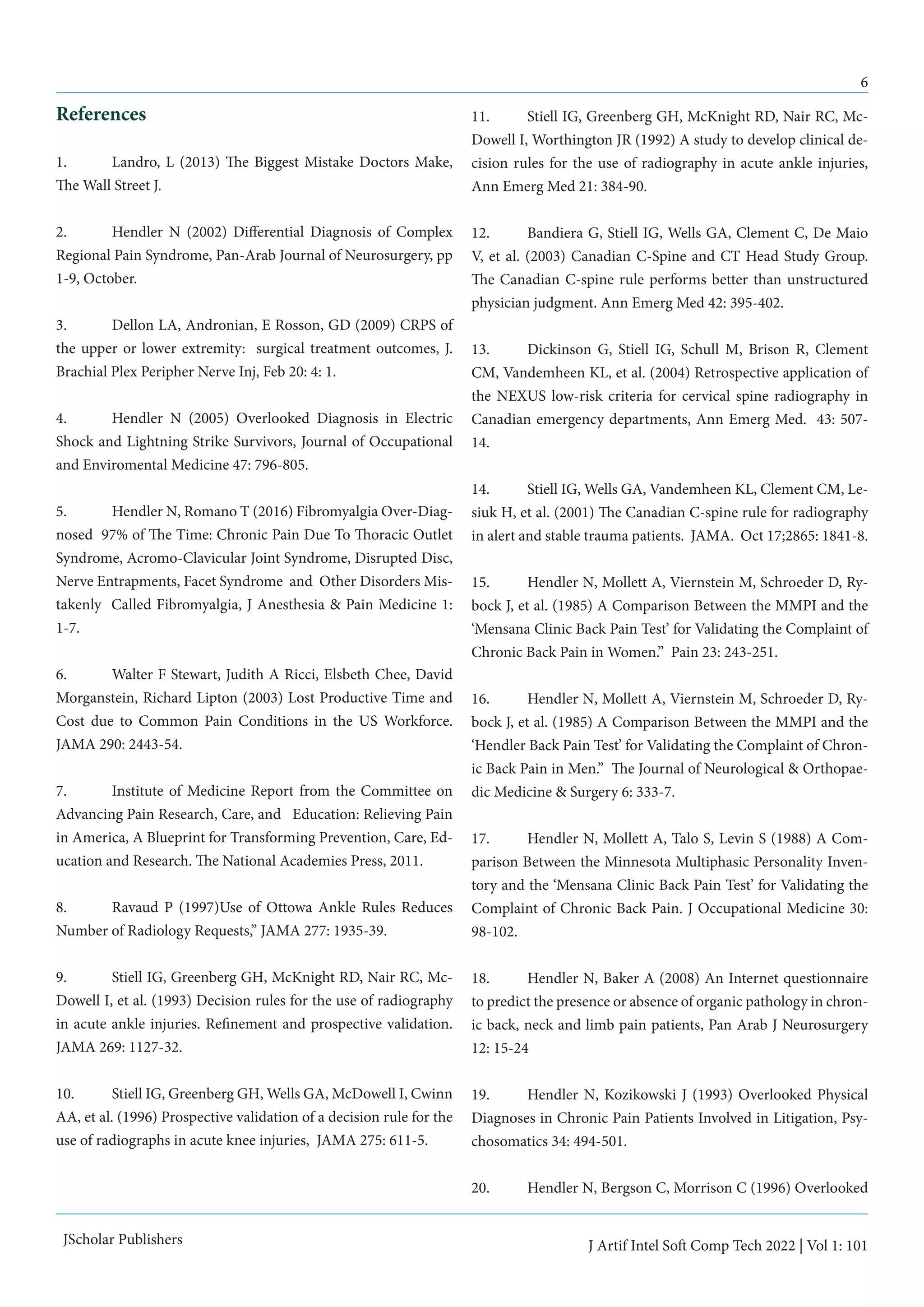 6
J Artif Intel Soft Comp Tech 2022 | Vol 1: 101
JScholar Publishers
References
1. 	 Landro, L (2013) The Biggest Mistake Doctors Make,
The Wall Street J.
2. 	 Hendler N (2002) Differential Diagnosis of Complex
Regional Pain Syndrome, Pan-Arab Journal of Neurosurgery, pp
1-9, October.
3. 	 Dellon LA, Andronian, E Rosson, GD (2009) CRPS of
the upper or lower extremity: surgical treatment outcomes, J.
Brachial Plex Peripher Nerve Inj, Feb 20: 4: 1.
4. 	 Hendler N (2005) Overlooked Diagnosis in Electric
Shock and Lightning Strike Survivors, Journal of Occupational
and Enviromental Medicine 47: 796-805.
5. 	 Hendler N, Romano T (2016) Fibromyalgia Over-Diag-
nosed 97% of The Time: Chronic Pain Due To Thoracic Outlet
Syndrome, Acromo-Clavicular Joint Syndrome, Disrupted Disc,
Nerve Entrapments, Facet Syndrome and Other Disorders Mis-
takenly Called Fibromyalgia, J Anesthesia & Pain Medicine 1:
1-7.
6. 	 Walter F Stewart, Judith A Ricci, Elsbeth Chee, David
Morganstein, Richard Lipton (2003) Lost Productive Time and
Cost due to Common Pain Conditions in the US Workforce.
JAMA 290: 2443-54.
7. 	 Institute of Medicine Report from the Committee on
Advancing Pain Research, Care, and Education: Relieving Pain
in America, A Blueprint for Transforming Prevention, Care, Ed-
ucation and Research. The National Academies Press, 2011.
8. 	 Ravaud P (1997)Use of Ottowa Ankle Rules Reduces
Number of Radiology Requests,” JAMA 277: 1935-39.
9. 	 Stiell IG, Greenberg GH, McKnight RD, Nair RC, Mc-
Dowell I, et al. (1993) Decision rules for the use of radiography
in acute ankle injuries. Refinement and prospective validation.
JAMA 269: 1127-32.
10. 	 Stiell IG, Greenberg GH, Wells GA, McDowell I, Cwinn
AA, et al. (1996) Prospective validation of a decision rule for the
use of radiographs in acute knee injuries, JAMA 275: 611-5.
11. 	 Stiell IG, Greenberg GH, McKnight RD, Nair RC, Mc-
Dowell I, Worthington JR (1992) A study to develop clinical de-
cision rules for the use of radiography in acute ankle injuries,
Ann Emerg Med 21: 384-90.
12. 	 Bandiera G, Stiell IG, Wells GA, Clement C, De Maio
V, et al. (2003) Canadian C-Spine and CT Head Study Group.
The Canadian C-spine rule performs better than unstructured
physician judgment. Ann Emerg Med 42: 395-402.
13.	 Dickinson G, Stiell IG, Schull M, Brison R, Clement
CM, Vandemheen KL, et al. (2004) Retrospective application of
the NEXUS low-risk criteria for cervical spine radiography in
Canadian emergency departments, Ann Emerg Med. 43: 507-
14.
14.	 Stiell IG, Wells GA, Vandemheen KL, Clement CM, Le-
siuk H, et al. (2001) The Canadian C-spine rule for radiography
in alert and stable trauma patients. JAMA. Oct 17;2865: 1841-8.
15.	 Hendler N, Mollett A, Viernstein M, Schroeder D, Ry-
bock J, et al. (1985) A Comparison Between the MMPI and the
‘Mensana Clinic Back Pain Test’ for Validating the Complaint of
Chronic Back Pain in Women.” Pain 23: 243-251.
16.	 Hendler N, Mollett A, Viernstein M, Schroeder D, Ry-
bock J, et al. (1985) A Comparison Between the MMPI and the
‘Hendler Back Pain Test’ for Validating the Complaint of Chron-
ic Back Pain in Men.” The Journal of Neurological & Orthopae-
dic Medicine & Surgery 6: 333-7.
17.	 Hendler N, Mollett A, Talo S, Levin S (1988) A Com-
parison Between the Minnesota Multiphasic Personality Inven-
tory and the ‘Mensana Clinic Back Pain Test’ for Validating the
Complaint of Chronic Back Pain. J Occupational Medicine 30:
98-102.
18.	 Hendler N, Baker A (2008) An Internet questionnaire
to predict the presence or absence of organic pathology in chron-
ic back, neck and limb pain patients, Pan Arab J Neurosurgery
12: 15-24
19.	 Hendler N, Kozikowski J (1993) Overlooked Physical
Diagnoses in Chronic Pain Patients Involved in Litigation, Psy-
chosomatics 34: 494-501.
20.	 Hendler N, Bergson C, Morrison C (1996) Overlooked
 