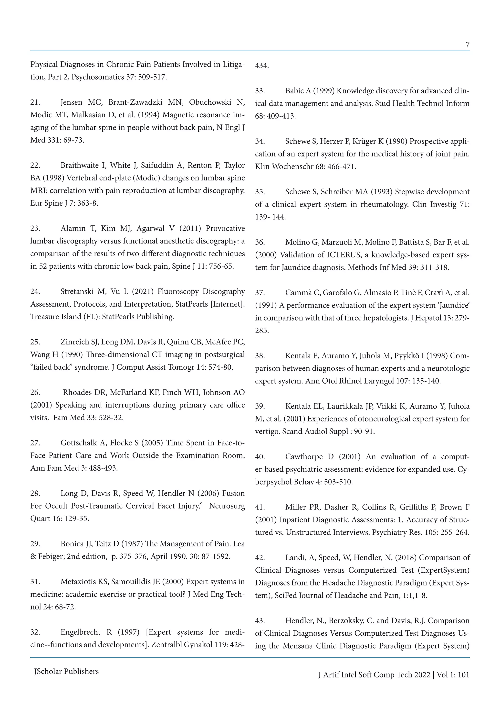 7
J Artif Intel Soft Comp Tech 2022 | Vol 1: 101
JScholar Publishers
Physical Diagnoses in Chronic Pain Patients Involved in Litiga-
tion, Part 2, Psychosomatics 37: 509-517.
21.	 Jensen MC, Brant-Zawadzki MN, Obuchowski N,
Modic MT, Malkasian D, et al. (1994) Magnetic resonance im-
aging of the lumbar spine in people without back pain, N Engl J
Med 331: 69-73.
22. 	 Braithwaite I, White J, Saifuddin A, Renton P, Taylor
BA (1998) Vertebral end-plate (Modic) changes on lumbar spine
MRI: correlation with pain reproduction at lumbar discography.
Eur Spine J 7: 363-8.
23. 	 Alamin T, Kim MJ, Agarwal V (2011) Provocative
lumbar discography versus functional anesthetic discography: a
comparison of the results of two different diagnostic techniques
in 52 patients with chronic low back pain, Spine J 11: 756-65.
24.	 Stretanski M, Vu L (2021) Fluoroscopy Discography
Assessment, Protocols, and Interpretation, StatPearls [Internet].
Treasure Island (FL): StatPearls Publishing.
25.	 Zinreich SJ, Long DM, Davis R, Quinn CB, McAfee PC,
Wang H (1990) Three-dimensional CT imaging in postsurgical
“failed back” syndrome. J Comput Assist Tomogr 14: 574-80.
26.	 Rhoades DR, McFarland KF, Finch WH, Johnson AO
(2001) Speaking and interruptions during primary care office
visits. Fam Med 33: 528-32.
27.	 Gottschalk A, Flocke S (2005) Time Spent in Face-to-
Face Patient Care and Work Outside the Examination Room,
Ann Fam Med 3: 488-493.
28.	 Long D, Davis R, Speed W, Hendler N (2006) Fusion
For Occult Post-Traumatic Cervical Facet Injury.” Neurosurg
Quart 16: 129-35.
29.	 Bonica JJ, Teitz D (1987) The Management of Pain. Lea
& Febiger; 2nd edition, p. 375-376, April 1990. 30: 87-1592.
31. 	 Metaxiotis KS, Samouilidis JE (2000) Expert systems in
medicine: academic exercise or practical tool? J Med Eng Tech-
nol 24: 68-72.
32. 	 Engelbrecht R (1997) [Expert systems for medi-
cine--functions and developments]. Zentralbl Gynakol 119: 428-
434.
33.	 Babic A (1999) Knowledge discovery for advanced clin-
ical data management and analysis. Stud Health Technol Inform
68: 409-413.
34.	 Schewe S, Herzer P, Krüger K (1990) Prospective appli-
cation of an expert system for the medical history of joint pain.
Klin Wochenschr 68: 466-471.
35.	 Schewe S, Schreiber MA (1993) Stepwise development
of a clinical expert system in rheumatology. Clin Investig 71:
139- 144.
36.	 Molino G, Marzuoli M, Molino F, Battista S, Bar F, et al.
(2000) Validation of ICTERUS, a knowledge-based expert sys-
tem for Jaundice diagnosis. Methods Inf Med 39: 311-318.
37.	 Cammà C, Garofalo G, Almasio P, Tinè F, Craxì A, et al.
(1991) A performance evaluation of the expert system ‘Jaundice’
in comparison with that of three hepatologists. J Hepatol 13: 279-
285.
38.	 Kentala E, Auramo Y, Juhola M, Pyykkö I (1998) Com-
parison between diagnoses of human experts and a neurotologic
expert system. Ann Otol Rhinol Laryngol 107: 135-140.
39.	 Kentala EL, Laurikkala JP, Viikki K, Auramo Y, Juhola
M, et al. (2001) Experiences of otoneurological expert system for
vertigo. Scand Audiol Suppl : 90-91.
40.	 Cawthorpe D (2001) An evaluation of a comput-
er-based psychiatric assessment: evidence for expanded use. Cy-
berpsychol Behav 4: 503-510.
41.	 Miller PR, Dasher R, Collins R, Griffiths P, Brown F
(2001) Inpatient Diagnostic Assessments: 1. Accuracy of Struc-
tured vs. Unstructured Interviews. Psychiatry Res. 105: 255-264.
42.	 Landi, A, Speed, W, Hendler, N, (2018) Comparison of
Clinical Diagnoses versus Computerized Test (ExpertSystem)
Diagnoses from the Headache Diagnostic Paradigm (Expert Sys-
tem), SciFed Journal of Headache and Pain, 1:1,1-8.
43.	 Hendler, N., Berzoksky, C. and Davis, R.J. Comparison
of Clinical Diagnoses Versus Computerized Test Diagnoses Us-
ing the Mensana Clinic Diagnostic Paradigm (Expert System)
 