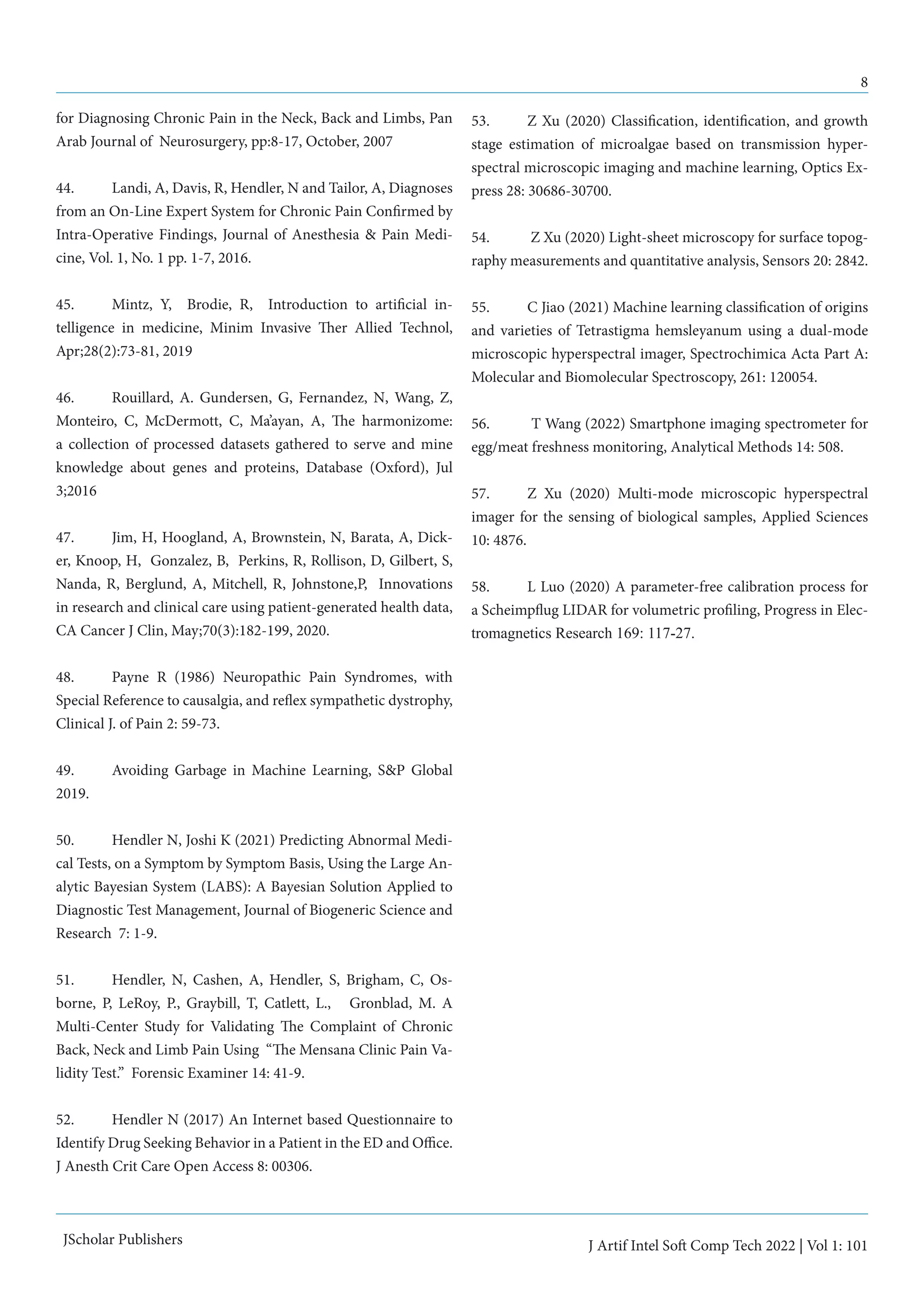 8
J Artif Intel Soft Comp Tech 2022 | Vol 1: 101
JScholar Publishers
for Diagnosing Chronic Pain in the Neck, Back and Limbs, Pan
Arab Journal of Neurosurgery, pp:8-17, October, 2007
44.	 Landi, A, Davis, R, Hendler, N and Tailor, A, Diagnoses
from an On-Line Expert System for Chronic Pain Confirmed by
Intra-Operative Findings, Journal of Anesthesia & Pain Medi-
cine, Vol. 1, No. 1 pp. 1-7, 2016.
45.	 Mintz, Y, Brodie, R, Introduction to artificial in-
telligence in medicine, Minim Invasive Ther Allied Technol,
Apr;28(2):73-81, 2019
46.	 Rouillard, A. Gundersen, G, Fernandez, N, Wang, Z,
Monteiro, C, McDermott, C, Ma’ayan, A, The harmonizome:
a collection of processed datasets gathered to serve and mine
knowledge about genes and proteins, Database (Oxford), Jul
3;2016
47.	 Jim, H, Hoogland, A, Brownstein, N, Barata, A, Dick-
er, Knoop, H, Gonzalez, B, Perkins, R, Rollison, D, Gilbert, S,
Nanda, R, Berglund, A, Mitchell, R, Johnstone,P, Innovations
in research and clinical care using patient-generated health data,
CA Cancer J Clin, May;70(3):182-199, 2020.
48.	 Payne R (1986) Neuropathic Pain Syndromes, with
Special Reference to causalgia, and reflex sympathetic dystrophy,
Clinical J. of Pain 2: 59-73.
49.	 Avoiding Garbage in Machine Learning, S&P Global
2019.
50.	 Hendler N, Joshi K (2021) Predicting Abnormal Medi-
cal Tests, on a Symptom by Symptom Basis, Using the Large An-
alytic Bayesian System (LABS): A Bayesian Solution Applied to
Diagnostic Test Management, Journal of Biogeneric Science and
Research 7: 1-9.
51.	 Hendler, N, Cashen, A, Hendler, S, Brigham, C, Os-
borne, P, LeRoy, P., Graybill, T, Catlett, L., Gronblad, M. A
Multi-Center Study for Validating The Complaint of Chronic
Back, Neck and Limb Pain Using “The Mensana Clinic Pain Va-
lidity Test.” Forensic Examiner 14: 41-9.
52.	 Hendler N (2017) An Internet based Questionnaire to
Identify Drug Seeking Behavior in a Patient in the ED and Office.
J Anesth Crit Care Open Access 8: 00306.
53.	 Z Xu (2020) Classification, identification, and growth
stage estimation of microalgae based on transmission hyper-
spectral microscopic imaging and machine learning, Optics Ex-
press 28: 30686-30700.
54.	 Z Xu (2020) Light-sheet microscopy for surface topog-
raphy measurements and quantitative analysis, Sensors 20: 2842.
55.	 C Jiao (2021) Machine learning classification of origins
and varieties of Tetrastigma hemsleyanum using a dual-mode
microscopic hyperspectral imager, Spectrochimica Acta Part A:
Molecular and Biomolecular Spectroscopy, 261: 120054.
56.	 T Wang (2022) Smartphone imaging spectrometer for
egg/meat freshness monitoring, Analytical Methods 14: 508.
57. 	 Z Xu (2020) Multi-mode microscopic hyperspectral
imager for the sensing of biological samples, Applied Sciences
10: 4876.
58.	 L Luo (2020) A parameter-free calibration process for
a Scheimpflug LIDAR for volumetric profiling, Progress in Elec-
tromagnetics Research 169: 117-27.
 