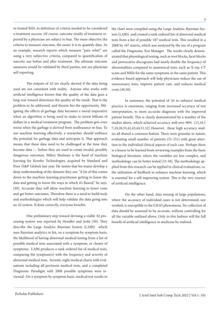 5
J Artif Intel Soft Comp Tech 2022 | Vol 1: 101
JScholar Publishers
to treated RSD, to definition of criteria needed to be considered
a treatment success. Of course, outcome results of treatment re-
ported by a physician are subject to bias. The more objective the
criteria to measure outcome, the easier it is to quantify data. As
an example, research reports which measure “pain relief” are
using a very subjective criteria, compared to quantification of
narcotic use before and after treatment. The ultimate outcome
measures would be validated by third parties, not use physician
self-reporting.
	 The outputs of AI are clearly skewed if the data being
used are not consistent with reality. Anyone who works with
artificial intelligence knows that the quality of the data goes a
long way toward determine the quality of the result. That is the
problem to be addressed, and therein lies the opportunity. Mit-
igating the effects of garbage data becomes a moral imperative
when an algorithm is being used to make to invest billions of
dollars in a medical treatment program. The problem gets even
worse when the garbage is derived from malfeasance or bias. To
use machine learning effectively, a researcher should embrace
the potential for garbage data and anticipate it. That approach
means that these data need to be challenged at the time they
become data --- before they are used to create invalid, possibly
dangerous outcomes. Mikey Shulman is the head of machine
learning for Kensho Technologies, acquired by Standard and
Poor (S&P Global) last year. He insists that his teams develop a
deep understanding of the datasets they use. “A lot of this comes
down to the machine-learning practitioner getting to know the
data and getting to know the ways in which it’s flawed,” he says.
[49]. Accurate data will allow machine learning to lower costs
and get better outcomes. Therefore there is a need to build tools
and methodologies which will help validate the data going into
an AI system. If done correctly, everyone benefits.
	 One preliminary step toward devising a viable AI pro-
cessing system was reported by Hendler and Joshi (50). They
describe the Large Analytic Bayesian System (LABS) which
uses Bayesian analytics to list, on a symptom by symptom basis,
the likelihood of having abnormal medical testing from a list of
possible medical tests associated with a symptom, or cluster of
symptoms. LABS produces a rank ordered list of medical tests,
comparing the symptom(s) with the frequency and severity of
abnormal medical tests. Seventy-eight medical charts with eval-
uations including all pertinent medical tests, and a completed
Diagnostic Paradigm with 2008 possible symptoms were re-
viewed. On a symptom by symptom basis, medical test results in
the chart were compiled using the Large Analytic Bayesian Sys-
tem (LABS) and created a rank ordered list of abnormal medical
tests from a list of possible 107 medical tests. This resulted in a
2008 by 107 matrix, which was analyzed by the use of a program
called the Diagnostic Test Manager. The results clearly demon-
strated that physiological testing, such as root blocks, facet blocks
and provocative discograms had nearly double the frequency of
abnormalities compared to anatomical tests, such as X-ray, CT
scans and MRIs for the same symptoms in the same patient. This
evidence-based approach will help physicians reduce the use of
unnecessary tests, improve patient care, and reduces medical
costs [49,50].
	 In summary, the potential of AI to enhance medical
practice is enormous, ranging from increased accuracy of test
interpretation, to more accurate diagnosis with the improved
patient benefit. This is clearly demonstrated by a number of the
studies above, which achieved accuracy well over 90% [15,16,1
7,18,28,35,42,43,44,51,52] However, these high accuracy stud-
ies all shared a common feature. There were granular in nature,
evaluating small number of patients (51-251) with great atten-
tion to the individual clinical aspects of each case. Perhaps there
is a lesson to be learned from reviewing examples from the basic
biological literature, where the variables are less complex, and
methodology can be better tested [53-58]. The methodology ap-
plied from this research can be applied to clinical evaluations, i.e.
the utilization of feedback to enhance machine learning, which
is essential for a self-improving system. This is the very essence
of artificial intelligence.
	 On the other hand, data mining of large populations,
where the accuracy of individual cases is not determined, nor
verified, is susceptible to the GIGO phenomena. No collection of
data should be assumed to be accurate, without controlling for
all the variable outlined above. Only in this fashion will the full
benefit of artificial intelligence in medicine be realized.
 