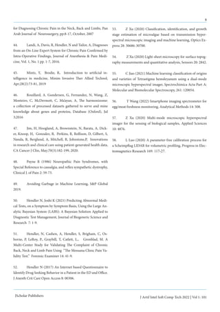 8
J Artif Intel Soft Comp Tech 2022 | Vol 1: 101
JScholar Publishers
for Diagnosing Chronic Pain in the Neck, Back and Limbs, Pan
Arab Journal of Neurosurgery, pp:8-17, October, 2007
44.	 Landi, A, Davis, R, Hendler, N and Tailor, A, Diagnoses
from an On-Line Expert System for Chronic Pain Confirmed by
Intra-Operative Findings, Journal of Anesthesia & Pain Medi-
cine, Vol. 1, No. 1 pp. 1-7, 2016.
45.	 Mintz, Y, Brodie, R, Introduction to artificial in-
telligence in medicine, Minim Invasive Ther Allied Technol,
Apr;28(2):73-81, 2019
46.	 Rouillard, A. Gundersen, G, Fernandez, N, Wang, Z,
Monteiro, C, McDermott, C, Ma’ayan, A, The harmonizome:
a collection of processed datasets gathered to serve and mine
knowledge about genes and proteins, Database (Oxford), Jul
3;2016
47.	 Jim, H, Hoogland, A, Brownstein, N, Barata, A, Dick-
er, Knoop, H, Gonzalez, B, Perkins, R, Rollison, D, Gilbert, S,
Nanda, R, Berglund, A, Mitchell, R, Johnstone,P, Innovations
in research and clinical care using patient-generated health data,
CA Cancer J Clin, May;70(3):182-199, 2020.
48.	 Payne R (1986) Neuropathic Pain Syndromes, with
Special Reference to causalgia, and reflex sympathetic dystrophy,
Clinical J. of Pain 2: 59-73.
49.	 Avoiding Garbage in Machine Learning, S&P Global
2019.
50.	 Hendler N, Joshi K (2021) Predicting Abnormal Medi-
cal Tests, on a Symptom by Symptom Basis, Using the Large An-
alytic Bayesian System (LABS): A Bayesian Solution Applied to
Diagnostic Test Management, Journal of Biogeneric Science and
Research 7: 1-9.
51.	 Hendler, N, Cashen, A, Hendler, S, Brigham, C, Os-
borne, P, LeRoy, P., Graybill, T, Catlett, L., Gronblad, M. A
Multi-Center Study for Validating The Complaint of Chronic
Back, Neck and Limb Pain Using “The Mensana Clinic Pain Va-
lidity Test.” Forensic Examiner 14: 41-9.
52.	 Hendler N (2017) An Internet based Questionnaire to
Identify Drug Seeking Behavior in a Patient in the ED and Office.
J Anesth Crit Care Open Access 8: 00306.
53.	 Z Xu (2020) Classification, identification, and growth
stage estimation of microalgae based on transmission hyper-
spectral microscopic imaging and machine learning, Optics Ex-
press 28: 30686-30700.
54.	 Z Xu (2020) Light-sheet microscopy for surface topog-
raphy measurements and quantitative analysis, Sensors 20: 2842.
55.	 C Jiao (2021) Machine learning classification of origins
and varieties of Tetrastigma hemsleyanum using a dual-mode
microscopic hyperspectral imager, Spectrochimica Acta Part A:
Molecular and Biomolecular Spectroscopy, 261: 120054.
56.	 T Wang (2022) Smartphone imaging spectrometer for
egg/meat freshness monitoring, Analytical Methods 14: 508.
57. 	 Z Xu (2020) Multi-mode microscopic hyperspectral
imager for the sensing of biological samples, Applied Sciences
10: 4876.
58.	 L Luo (2020) A parameter-free calibration process for
a Scheimpflug LIDAR for volumetric profiling, Progress in Elec-
tromagnetics Research 169: 117-27.
 