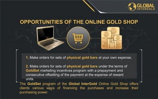 The GoldSet program of the Global InterGold Online Gold Shop offers
clients various ways of financing the purchases and increase their
purchasing power.
2. Make orders for sets of physical gold bars under the terms of
GoldSet marketing incentives program with a prepayment and
consecutive offsetting of the payment at the expense of reward
units.
1. Make orders for sets of physical gold bars at your own expense.
OPPORTUNITIES OF THE ONLINE GOLD SHOP
 