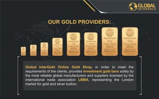 Global InterGold Online Gold Shop, in order to meet the
requirements of the clients, provides investment gold bars solely by
the most reliable global manufacturers and suppliers licensed by the
international trade association LBMA, representing the London
market for gold and silver bullion.
OUR GOLD PROVIDERS:
 