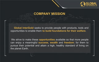 We strive to make these opportunities available so that more people
can enjoy a meaningful success, wealth and freedom; for them to
pursue their potential and attain a high, healthy standard of living on
the planet Earth.
Global InterGold seeks to provide people with products, tools and
opportunities to enable them to build foundations for their welfare.
COMPANY MISSION
 