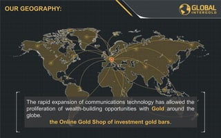 The rapid expansion of communications technology has allowed the
proliferation of wealth-building opportunities with Gold around the
globe.
the Online Gold Shop of investment gold bars.
OUR GEOGRAPHY:
 