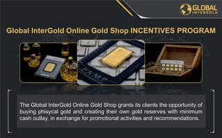 The Global InterGold Online Gold Shop grants its clients the opportunity of
buying phisycal gold and creating their own gold reserves with minimum
cash outlay, in exchange for promotional activities and recommendations.
Global InterGold Online Gold Shop INCENTIVES PROGRAM
 