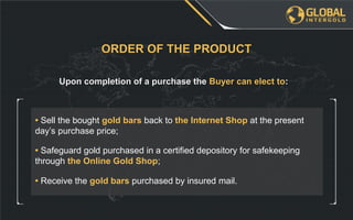 • Sell the bought gold bars back to the Internet Shop at the present
day’s purchase price;
Upon completion of a purchase the Buyer can elect to:
ORDER OF THE PRODUCT
• Safeguard gold purchased in a certified depository for safekeeping
through the Online Gold Shop;
• Receive the gold bars purchased by insured mail.
 