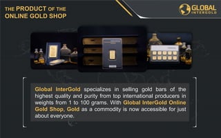 Global InterGold specializes in selling gold bars of the
highest quality and purity from top international producers in
weights from 1 to 100 grams. With Global InterGold Online
Gold Shop, Gold as a commodity is now accessible for just
about everyone.
THE PRODUCT OF THE
ONLINE GOLD SHOP
 