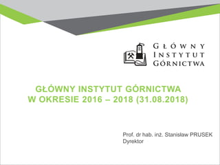 GŁÓWNY INSTYTUT GÓRNICTWA
W OKRESIE 2016 – 2018 (31.08.2018)
Prof. dr hab. inż. Stanisław PRUSEK
Dyrektor
 