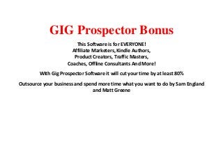 GIG Prospector Bonus
This Software is for EVERYONE!
Affiliate Marketers, Kindle Authors,
Product Creators, Traffic Masters,
Coaches, Offline Consultants And More!
With Gig Prospector Software it will cut your time by at least 80%
Outsource your business and spend more time what you want to do by Sam England
and Matt Greene
 