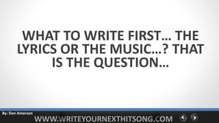 WHAT TO WRITE FIRST… THE
       LYRICS OR THE MUSIC…? THAT
            IS THE QUESTION…


By: Dan Amerson
                  WWW.WRITEYOURNEXTHITSONG.COM
 