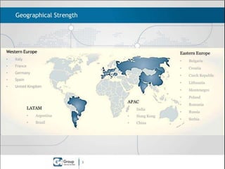Geographical Strength

Western Europe
•

Italy

•

France

•

Germany

•

Spain

•

Eastern Europe

United Kingdom

•
•

India

•

Argentina

•

Hong Kong

•

Brazil

•

China

3

Lithuania

•

•

Czech Republic

•

LATAM

Croatia

•

APAC

Bulgaria

Montenegro

•

Poland

•

Romania

•

Russia

•

Serbia

 