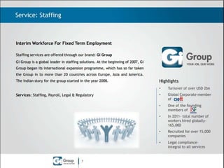 Service: Staffing

Interim Workforce For Fixed Term Employment
Staffing services are offered through our brand: Gi Group
Gi Group is a global leader in staffing solutions. At the beginning of 2007, Gi
Group began its international expansion programme, which has so far taken
the Group in to 19 countries across Europe, Asia and America. The Indian
story for the group started in the year 2008 and will complete 6 successful

Highlights

years in 2014.

•

Turnover of EUR 1.1 bn (In
2012)

•

Global Corporate member
of

•

One of the founding
members of

•

In 2012- total number of
workers hired globally146,000

•

Recruited for over 15,000
companies

•

Legal compliance- integral
to all services

Services: Staffing, Low-end Permanent (LeP) Recruitment Payroll, Legal &
Regulatory, Site Managed Services (SMS)

7

 