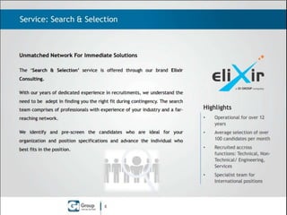 Service: Search & Selection

Unmatched Network For Immediate Solutions
The ‘Search & Selection’ service is offered through our brand Elixir
Consulting.
With our years of dedicated experience in recruitments, we understand the
need to be adept in finding you the right fit during contingency. The search
team comprises of professionals with experience of your industry and a far-

Highlights

reaching network.

•

Operational for over 13
years

We identify and pre-screen the candidates who are ideal for your

•

Average selection of over
100 candidates per month

•

Recruited accross
functions: Technical, NonTechnical/ Engineering,
Services

•

Specialist team for
International positions

organization and position specifications and advance the individual who
best fits in the position.

8

 