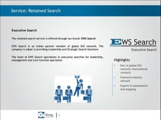 Service: Retained Search

Executive Search
The Retained Search service is offered through our brand: EXS India
EXS India is an Indian partner member of global EXS network. The company
is adept in providing Leadership and Strategic Search Solutions .
The team at EXS India specializes in executive searches for leadership,
management and core function specialists.

Highlights
•
•

Extensive industry
network

•

9

Global Brand;
International contacts

Experts in assessments
and mapping

 