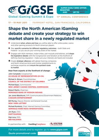 SUPER EARLY BIRD OFFER:
                                                                REGISTER BEFORE MARCH 4
                                                                   AND SAVE UP TO $400

Global iGaming Summit & Expo                                 11 th ANNUAL CONFERENCE

17 – 19 MAY 2011              FAIRMONT HOTEL, SAN FRANCISCO, CALIFORNIA


Shape the North American iGaming
debate and create your strategy to win
market share in a newly regulated market
♦   Understand when, where and how you will be able to offer online poker, casino
    and other gaming products to North American players
♠   Plan speciﬁc scenarios for different regulatory outcomes – both State and
    Federal – so you secure your winning share of the market
♥   Engage with AGA members, Indian tribes, pari-mutuels and lotteries, and shape
                                                                                            A
    the legislative debate with the Congressmen and Senators at the forefront of
    deﬁning iGaming regulation - make sure your interests are heard and included
♣ Create strategic alliances with global iGaming companies




                                                                                        A
    and North American brick-and-mortar establishments to
    exchange expertise and ensure the quickest route




                                                                                                    A
    to market
Hear from experts at the forefront of change:


                                                                                    A




                                                                                                A
John Campbell, Congressman
US HOUSE OF REPRESENTATIVES (R–CA)
Michael A. Brown, Councilmember,
COUNCIL OF THE DISTRICT OF COLUMBIA
                                                                                    A

Michael Epps, Commissioner,
NEW JERSEY CASINO CONTROL COMMISSION
Robert Martin, Chairman,
MORONGO BAND OF MISSION INDIANS
Jan Jones-Blackhurst, SVP, Communications/Government Relations,
CAESARS ENTERTAINMENT
Bill Murray, Deputy Director and General Counsel,
NEW YORK LOTTERY
Michael Rumbolz, Chair, Internet Gaming Committee,
SEMINOLE HARD ROCK INTERNATIONAL
Jim Ryan, CEO,
PARTYGAMING
Gigi Levy, CEO,
888 HOLDINGS

In partnership with:


For more details and to register, go to www.gigse.com
Quote promotional code:
 