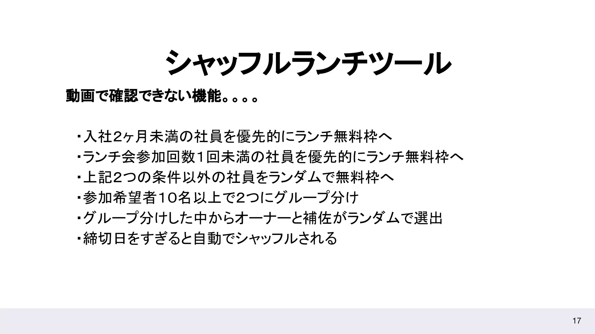 17
シャッフルランチツール
動画で確認できない機能。。。。
　・入社２ヶ月未満の社員を優先的にランチ無料枠へ
　・ランチ会参加回数１回未満の社員を優先的にランチ無料枠へ
　・上記２つの条件以外の社員をランダムで無料枠へ
　・参加希望者１０名以上で２つにグループ分け
　・グループ分けした中からオーナーと補佐がランダムで選出
　・締切日をすぎると自動でシャッフルされる
 