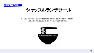 13
社内ツールの紹介
シャッフルランチツール
シャッフルランチとは、ふだんの業務では接点がない社員同士でグループを組み、
会社がランチ代を支給して、ランチに行ってもらう制度です。
 