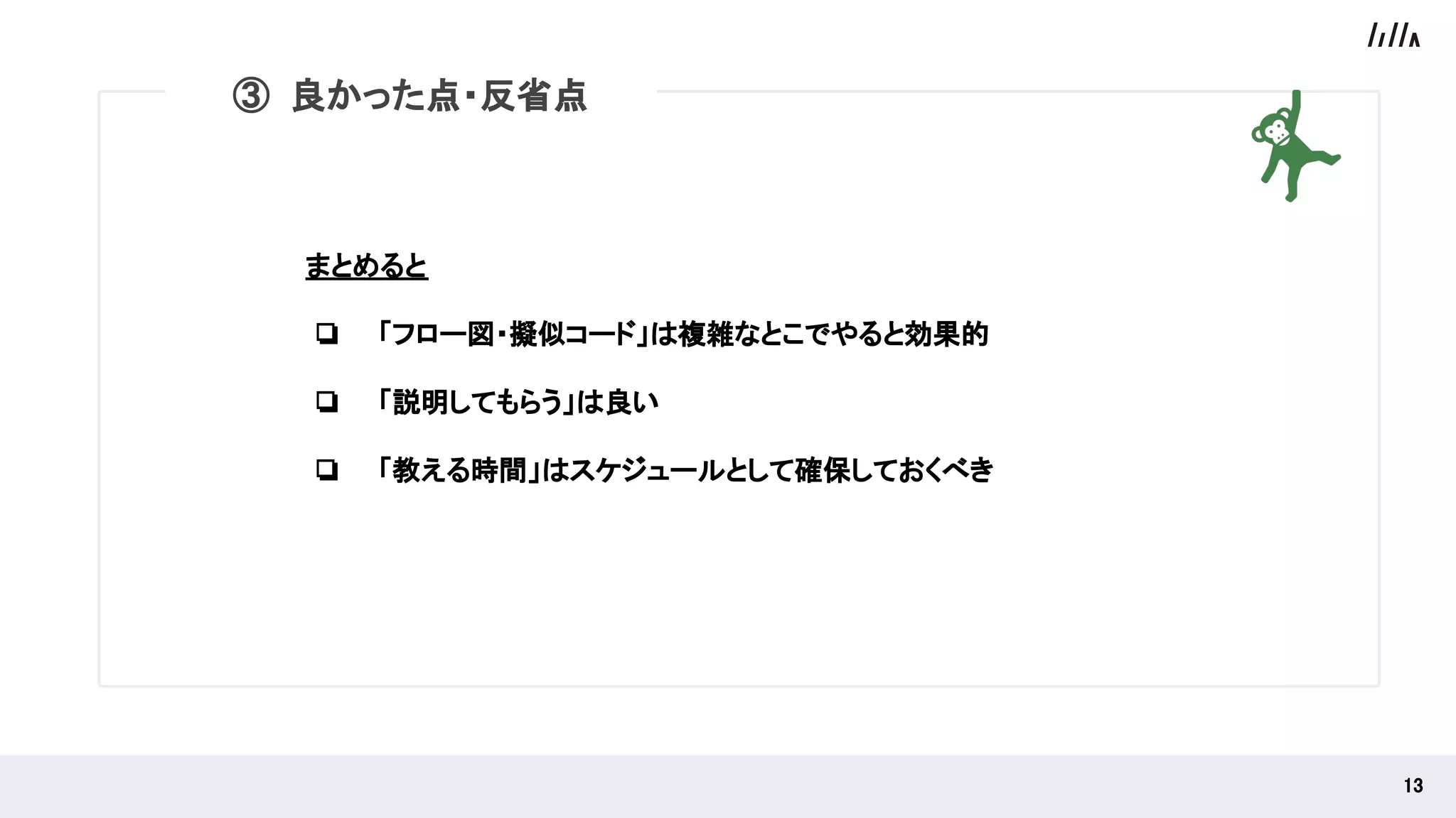 まとめると
❏ 「フロー図・擬似コード」は複雑なとこでやると効果的
❏ 「説明してもらう」は良い
❏ 「教える時間」はスケジュールとして確保しておくべき
 
13 
③ 良かった点・反省点
 