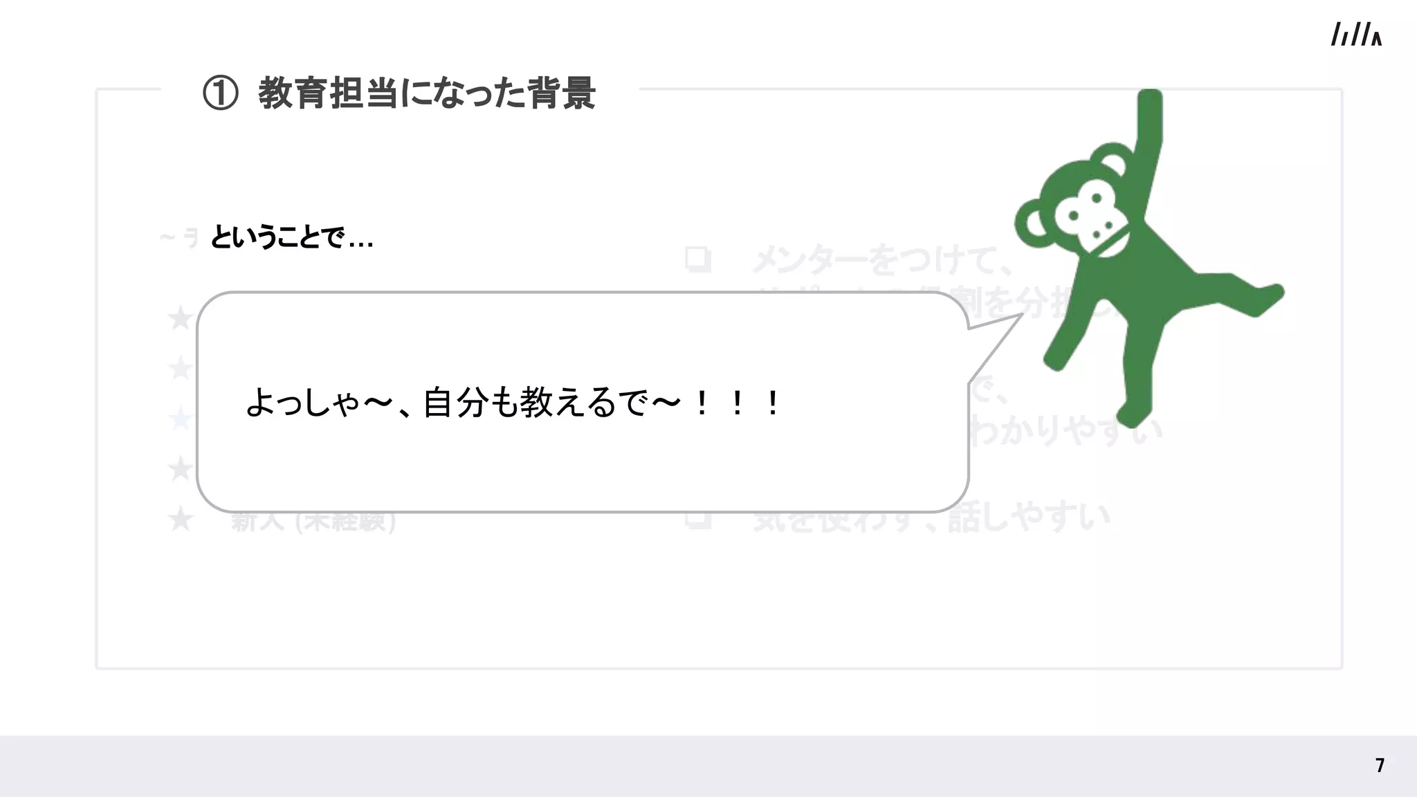 ① 教育担当になった背景
~ チーム構成 ~
★ ベテランエンジニア（ 10年目 ）
★ エンジニア（3年目）
★ 自分（1年目）
★ 新人 (未経験)
★ 新人 (未経験)
 
7 
❏ メンターをつけて、
サポートの役割を分担したい
❏ 立場が近いので、
相手の状況がわかりやすい
❏ 気を使わず、話しやすい
　よっしゃ〜、自分も教えるで〜！！！ 
① 教育担当になった背景
ということで…
 