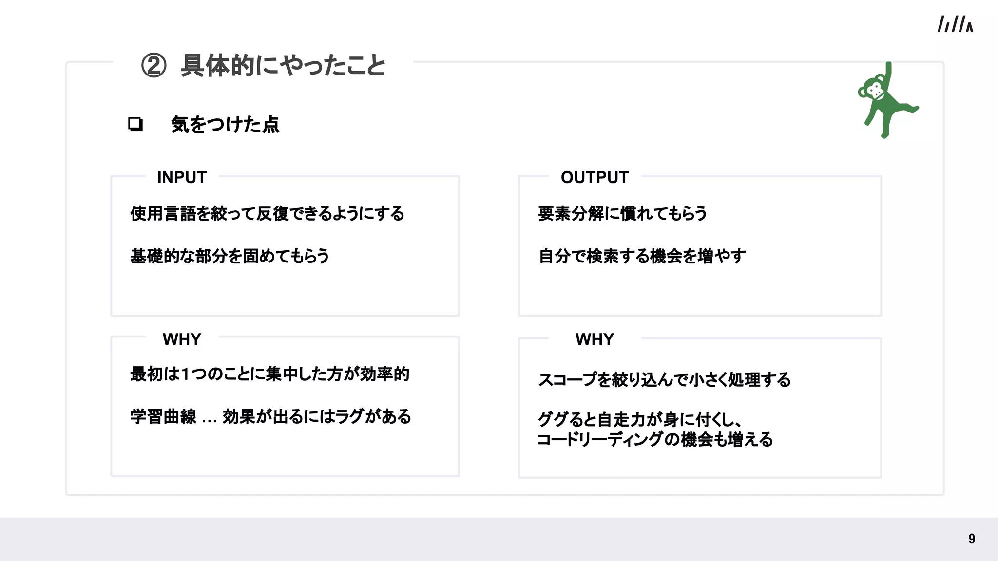 使用言語を絞って反復できるようにする
基礎的な部分を固めてもらう
要素分解に慣れてもらう
自分で検索する機会を増やす
INPUT OUTPUT
9 
② 具体的にやったこと
最初は１つのことに集中した方が効率的
学習曲線 … 効果が出るにはラグがある
WHY
スコープを絞り込んで小さく処理する
ググると自走力が身に付くし、
コードリーディングの機会も増える
WHY
❏ 気をつけた点
 