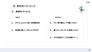 10 
② 具体的にやったこと
❏ PHP & Laravel に絞り、参考書を貸す
❏ 参考書に関して、たまにクイズをだす
❏ フロー図や擬似コードを書いてもらう
❏ 書いたコードを一行づつ説明してもらう
❏ やり方を教えず、「この辺を調べて！」
INPUT OUTPUT
❏ 具体的にやったこと
 