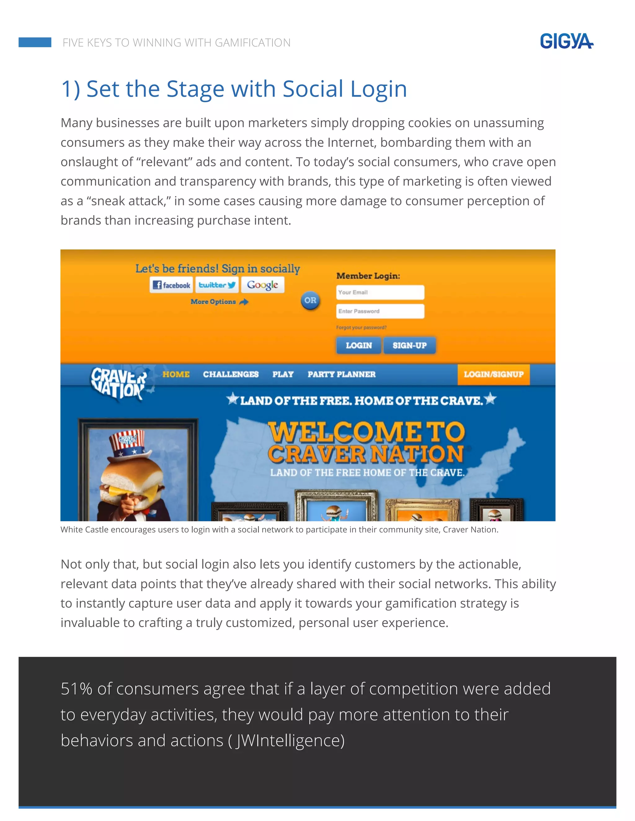  
	
  
	
  
	
  
FIVE KEYS TO WINNING WITH GAMIFICATION
1) Set the Stage with Social Login
Many businesses are built upon marketers simply dropping cookies on unassuming
consumers as they make their way across the Internet, bombarding them with an
onslaught of “relevant” ads and content. To today’s social consumers, who crave open
communication and transparency with brands, this type of marketing is often viewed
as a “sneak attack,” in some cases causing more damage to consumer perception of
brands than increasing purchase intent.
White Castle encourages users to login with a social network to participate in their community site, Craver Nation.
Not only that, but social login also lets you identify customers by the actionable,
relevant data points that they’ve already shared with their social networks. This ability
to instantly capture user data and apply it towards your gamification strategy is
invaluable to crafting a truly customized, personal user experience.
51% of consumers agree that if a layer of competition were added
to everyday activities, they would pay more attention to their
behaviors and actions ( JWIntelligence)
 