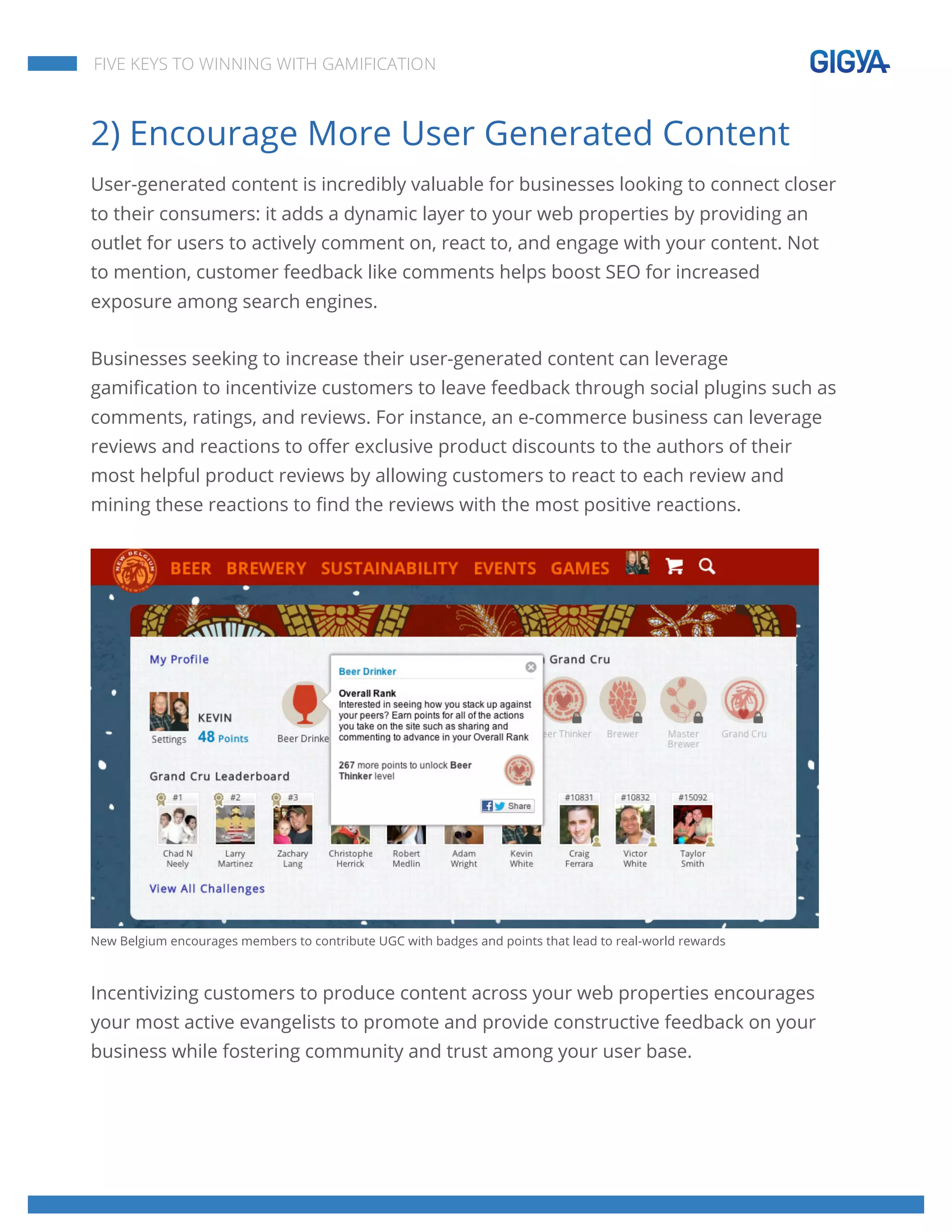  
	
  
	
  
	
  
FIVE KEYS TO WINNING WITH GAMIFICATION
2) Encourage More User Generated Content
User-generated content is incredibly valuable for businesses looking to connect closer
to their consumers: it adds a dynamic layer to your web properties by providing an
outlet for users to actively comment on, react to, and engage with your content. Not
to mention, customer feedback like comments helps boost SEO for increased
exposure among search engines.
Businesses seeking to increase their user-generated content can leverage
gamification to incentivize customers to leave feedback through social plugins such as
comments, ratings, and reviews. For instance, an e-commerce business can leverage
reviews and reactions to offer exclusive product discounts to the authors of their
most helpful product reviews by allowing customers to react to each review and
mining these reactions to find the reviews with the most positive reactions.
New Belgium encourages members to contribute UGC with badges and points that lead to real-world rewards
Incentivizing customers to produce content across your web properties encourages
your most active evangelists to promote and provide constructive feedback on your
business while fostering community and trust among your user base.
 