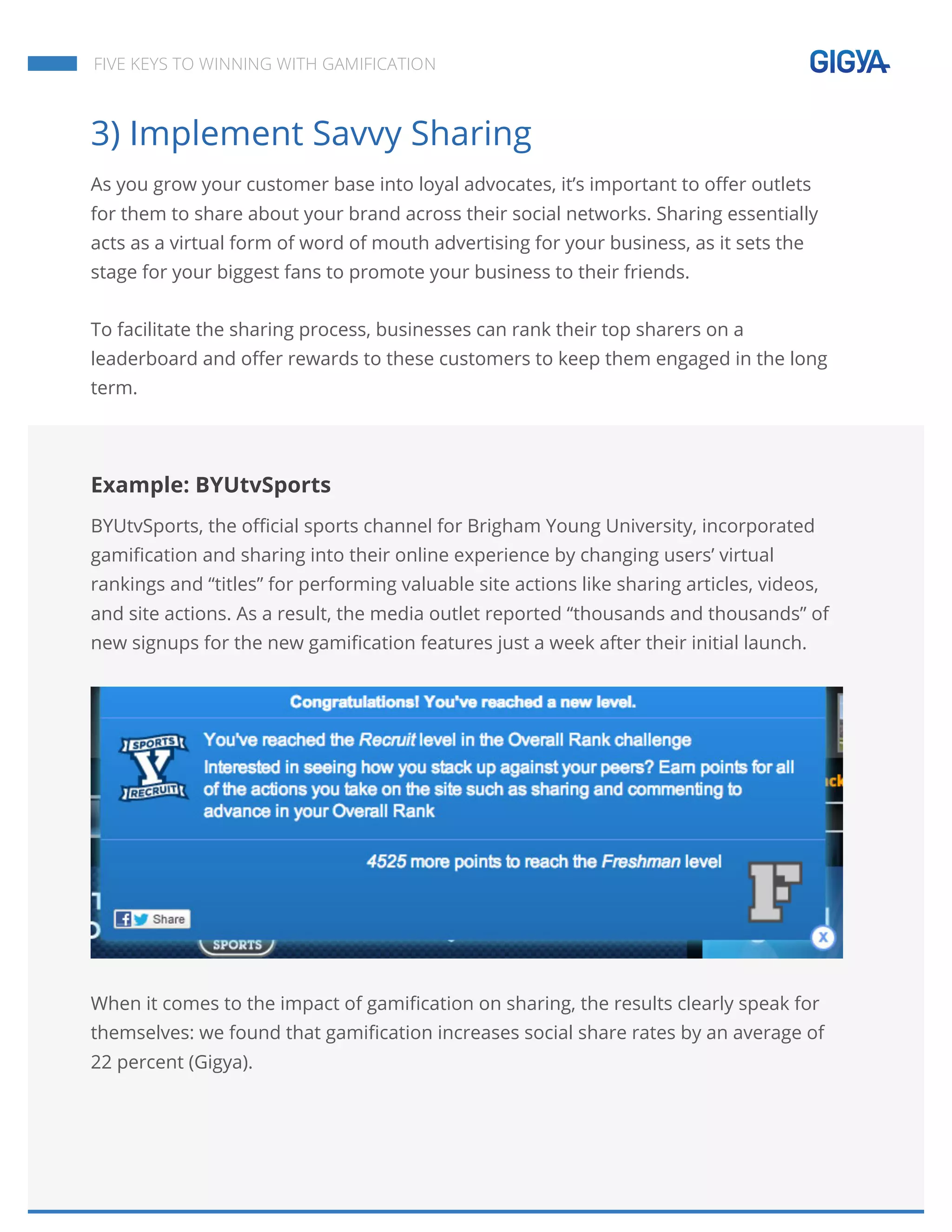  
	
  
	
  
	
  
FIVE KEYS TO WINNING WITH GAMIFICATION
3) Implement Savvy Sharing
As you grow your customer base into loyal advocates, it’s important to offer outlets
for them to share about your brand across their social networks. Sharing essentially
acts as a virtual form of word of mouth advertising for your business, as it sets the
stage for your biggest fans to promote your business to their friends.
To facilitate the sharing process, businesses can rank their top sharers on a
leaderboard and offer rewards to these customers to keep them engaged in the long
term.
Example: BYUtvSports
BYUtvSports, the official sports channel for Brigham Young University, incorporated
gamification and sharing into their online experience by changing users’ virtual
rankings and “titles” for performing valuable site actions like sharing articles, videos,
and site actions. As a result, the media outlet reported “thousands and thousands” of
new signups for the new gamification features just a week after their initial launch.
When it comes to the impact of gamification on sharing, the results clearly speak for
themselves: we found that gamification increases social share rates by an average of
22 percent (Gigya).
 