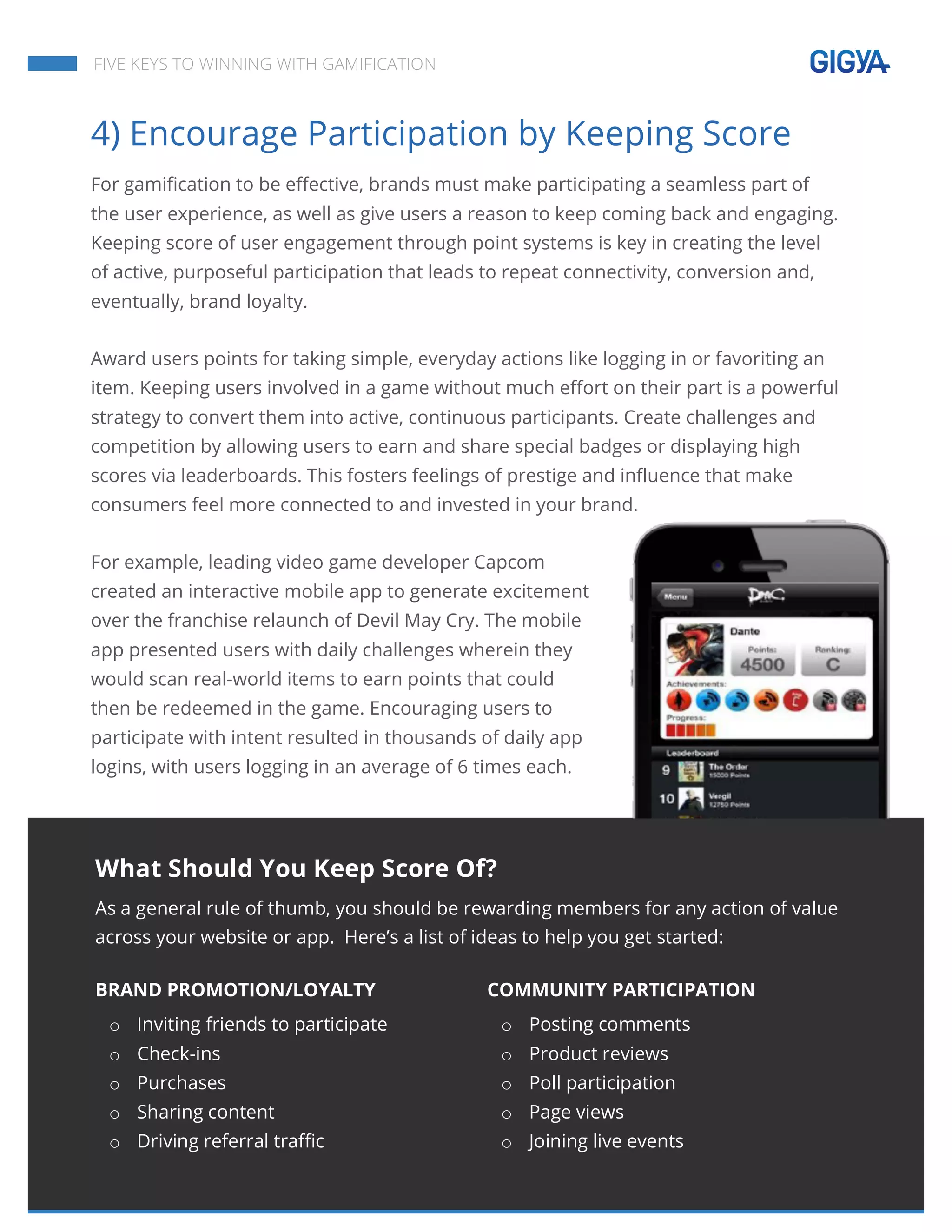  
	
  
	
  
	
  
FIVE KEYS TO WINNING WITH GAMIFICATION
4) Encourage Participation by Keeping Score
For gamification to be effective, brands must make participating a seamless part of
the user experience, as well as give users a reason to keep coming back and engaging.
Keeping score of user engagement through point systems is key in creating the level
of active, purposeful participation that leads to repeat connectivity, conversion and,
eventually, brand loyalty.
Award users points for taking simple, everyday actions like logging in or favoriting an
item. Keeping users involved in a game without much effort on their part is a powerful
strategy to convert them into active, continuous participants. Create challenges and
competition by allowing users to earn and share special badges or displaying high
scores via leaderboards. This fosters feelings of prestige and influence that make
consumers feel more connected to and invested in your brand.
For example, leading video game developer Capcom
created an interactive mobile app to generate excitement
over the franchise relaunch of Devil May Cry. The mobile
app presented users with daily challenges wherein they
would scan real-world items to earn points that could
then be redeemed in the game. Encouraging users to
participate with intent resulted in thousands of daily app
logins, with users logging in an average of 6 times each.
What Should You Keep Score Of?
As a general rule of thumb, you should be rewarding members for any action of value
across your website or app. Here’s a list of ideas to help you get started:
BRAND PROMOTION/LOYALTY
o Inviting friends to participate
o Check-ins
o Purchases
o Sharing content
o Driving referral traffic
COMMUNITY PARTICIPATION
o Posting comments
o Product reviews
o Poll participation
o Page views
o Joining live events
 