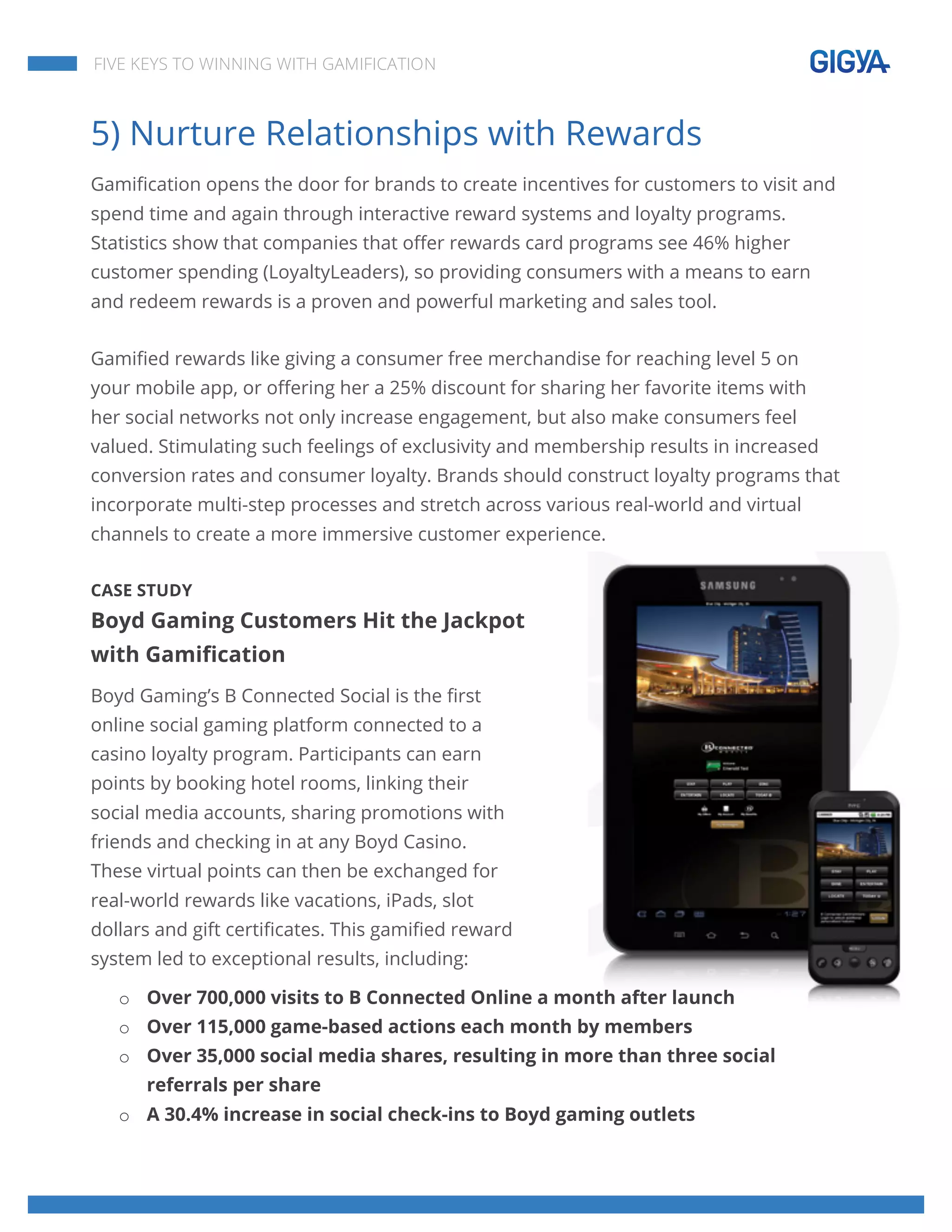  
	
  
	
  
	
  
FIVE KEYS TO WINNING WITH GAMIFICATION
5) Nurture Relationships with Rewards
Gamification opens the door for brands to create incentives for customers to visit and
spend time and again through interactive reward systems and loyalty programs.
Statistics show that companies that offer rewards card programs see 46% higher
customer spending (LoyaltyLeaders), so providing consumers with a means to earn
and redeem rewards is a proven and powerful marketing and sales tool.
Gamified rewards like giving a consumer free merchandise for reaching level 5 on
your mobile app, or offering her a 25% discount for sharing her favorite items with
her social networks not only increase engagement, but also make consumers feel
valued. Stimulating such feelings of exclusivity and membership results in increased
conversion rates and consumer loyalty. Brands should construct loyalty programs that
incorporate multi-step processes and stretch across various real-world and virtual
channels to create a more immersive customer experience.
CASE STUDY
Boyd Gaming Customers Hit the Jackpot
with Gamification
Boyd Gaming’s B Connected Social is the first
online social gaming platform connected to a
casino loyalty program. Participants can earn
points by booking hotel rooms, linking their
social media accounts, sharing promotions with
friends and checking in at any Boyd Casino.
These virtual points can then be exchanged for
real-world rewards like vacations, iPads, slot
dollars and gift certificates. This gamified reward
system led to exceptional results, including:
o Over 700,000 visits to B Connected Online a month after launch
o Over 115,000 game-based actions each month by members
o Over 35,000 social media shares, resulting in more than three social
referrals per share
o A 30.4% increase in social check-ins to Boyd gaming outlets
 
