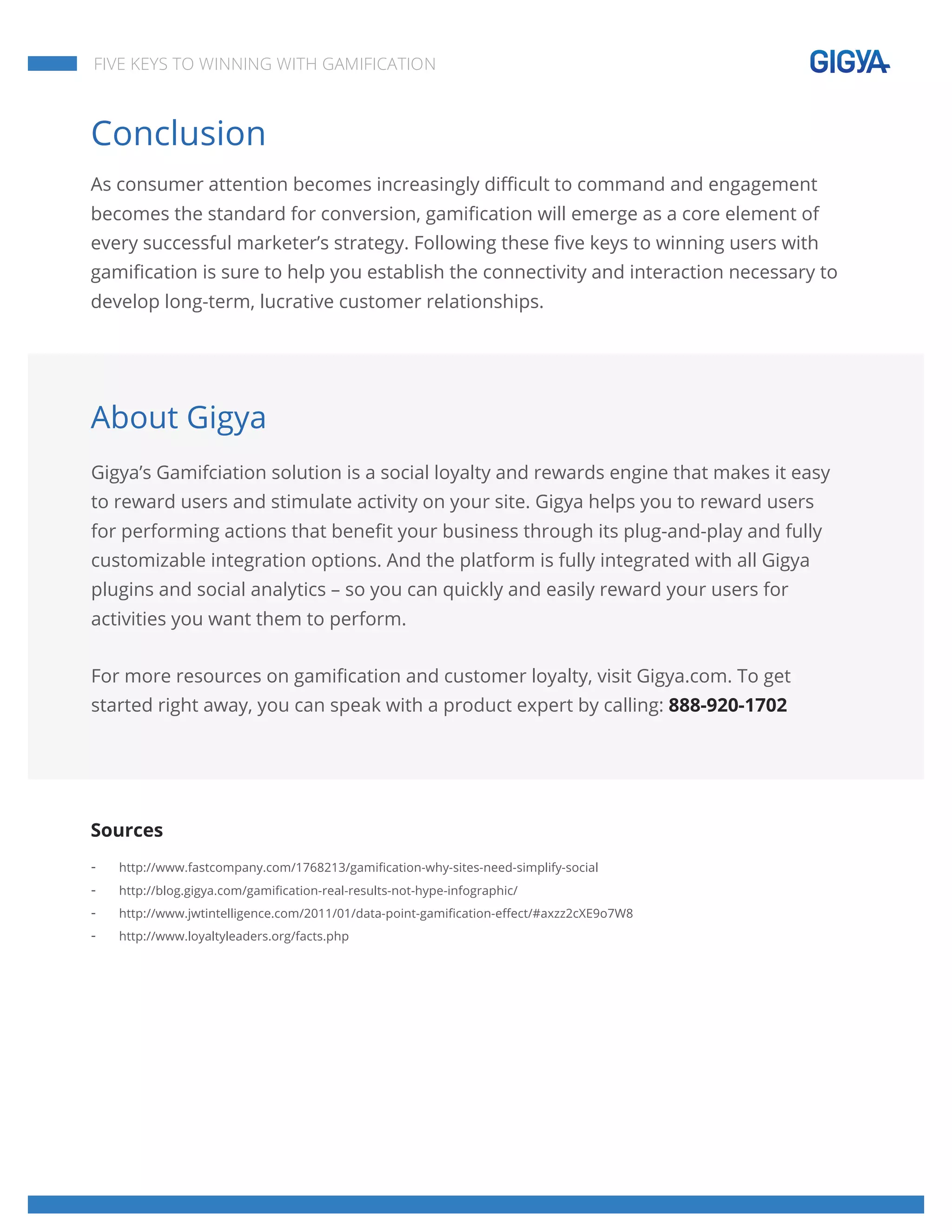  
	
  
	
  
	
  
FIVE KEYS TO WINNING WITH GAMIFICATION
Conclusion
As consumer attention becomes increasingly difficult to command and engagement
becomes the standard for conversion, gamification will emerge as a core element of
every successful marketer’s strategy. Following these five keys to winning users with
gamification is sure to help you establish the connectivity and interaction necessary to
develop long-term, lucrative customer relationships.
About Gigya
Gigya’s Gamifciation solution is a social loyalty and rewards engine that makes it easy
to reward users and stimulate activity on your site. Gigya helps you to reward users
for performing actions that benefit your business through its plug-and-play and fully
customizable integration options. And the platform is fully integrated with all Gigya
plugins and social analytics – so you can quickly and easily reward your users for
activities you want them to perform.
For more resources on gamification and customer loyalty, visit Gigya.com. To get
started right away, you can speak with a product expert by calling: 888-920-1702
Sources
- http://www.fastcompany.com/1768213/gamification-why-sites-need-simplify-social
- http://blog.gigya.com/gamification-real-results-not-hype-infographic/
- http://www.jwtintelligence.com/2011/01/data-point-gamification-effect/#axzz2cXE9o7W8
- http://www.loyaltyleaders.org/facts.php
 